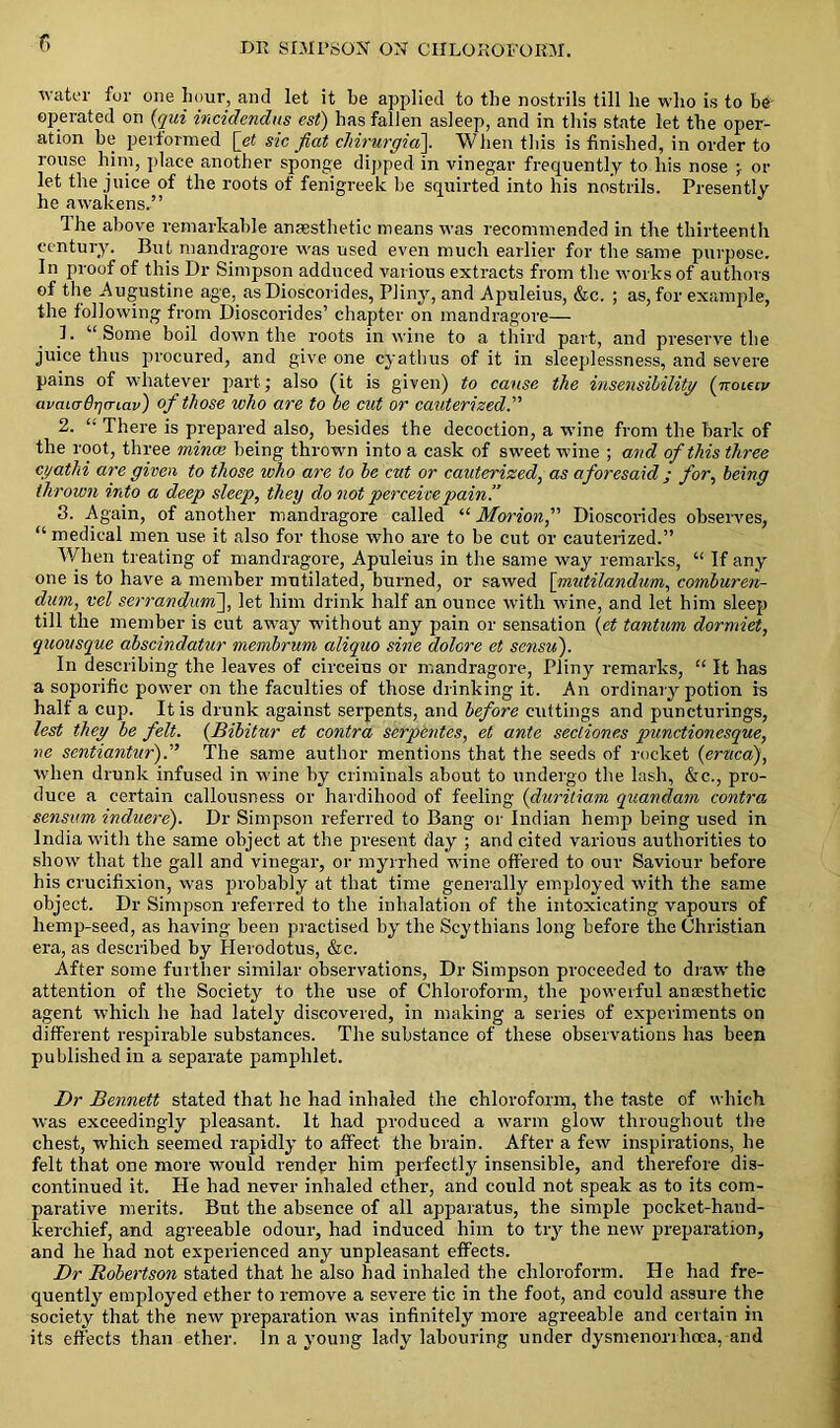 i water for one hour, and let it he applied to the nostrils till he who is to be operated on (qui incidendus est) has fallen asleep, and in this state let the oper- ation be performed [et sic fiat cJiirurgia]. When this is finished, in order to rouse him, place another sponge dipped in vinegar frequently to his nose ; or let the juice of the roots of fenigreek be squirted into his nostrils. Presently he awakens.” The above remarkable anaesthetic means was recommended in the thirteenth century. But mandragore was used even much earlier for the same purpose. In proof of this Dr Simpson adduced various extracts from the works of authors of the Augustine age, as Dioscorides, Pliny, and Apuleius, &c. ; as, for example, the following from Dioscorides’ chapter on mandragore— 1. “Some boil down the roots in wine to a third part, and preserve the juice thus procured, and give one cyatbus of it in sleeplessness, and severe pains of whatever part; also (it is given) to cause the insensibility (ttouiv avaurBrjCTLav) of those who are to be cut or cauterized.” 2. “ There is prepared also, besides the decoction, a wine from the bark of the root, three mince being thrown into a cask of sweet wine ; and of this three ci/at hi are given to those who are to be cut or cauterized, as aforesaid ; for, being thrown into a deep sleep, they do not perceive pain’.’ 3. Again, of another mandragore called “ Morion, Dioscorides observes, “ medical men use it also for those who are to be cut or cauterized.” When treating of mandragore, Apuleius in the same way remarks, “ If any one is to have a member mutilated, burned, or sawed [mutilandum, comburen- dum, vel serranduni], let him drink half an ounce with wine, and let him sleep till the member is cut away without any pain or sensation {et tantum dormiet, quousque cibscindatur membrum aliquo sine dolcre et sensu). In describing the leaves of circeius or mandragore, Pliny remarks, “ It has a soporific power on the faculties of those drinking it. An ordinary potion is half a cup. It is drunk against serpents, and before cuttings and puncturings, lest they be felt. (Bibitur et contra serpentcs, et ante secliones punctionesque, ne scntiantur).” The same author mentions that the seeds of rocket (eruca), when drunk infused in wine by criminals about to undergo the lash, &c., pro- duce a certain callousness or hardihood of feeling (duritiam quandam contra sensim induere). Dr Simpson referred to Bang or Indian hemp being used in India with the same object at the present day ; and cited various authorities to show that the gall and vinegar, or myrrhed wine offered to our Saviour before his crucifixion, was probably at that time generally employed with the same object. Dr Simpson referred to the inhalation of the intoxicating vapours of lremp-seed, as having been practised by the Scythians long before the Christian era, as described by Herodotus, &c. After some further similar observations, Dr Simpson proceeded to draw' the attention of the Society to the use of Chloroform, the powerful anaesthetic agent which he had lately discovered, in making a series of experiments on different respirable substances. The substance of these observations has been published in a separate pamphlet. Dr Bennett stated that he had inhaled the chloroform, the taste of which was exceedingly pleasant. It had produced a warm glow throughout the chest, which seemed rapidly to affect the brain. After a few inspirations, he felt that one more wrould render him perfectly insensible, and therefore dis- continued it. He had never inhaled ether, and could not speak as to its com- parative merits. But the absence of all apparatus, the simple pocket-hand- kerchief, and agreeable odour, had induced him to try the new preparation, and he had not experienced any unpleasant effects. Dr Robertson stated that he also had inhaled the chloroform. He had fre- quently employed ether to remove a severe tic in the foot, and could assure the society that the new preparation was infinitely more agreeable and certain in its effects than ether. In a young lady labouring under dysmenorrhoca, and