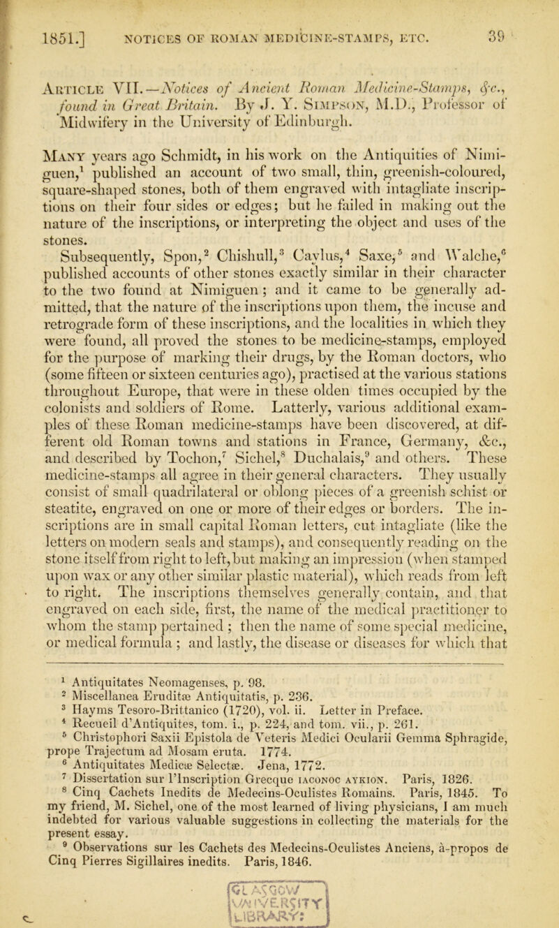 Article VIT.—Notices of Ancient Roman Medicine-Stamps, fc., found in Great Britain. By J. Y. Simpson, MJD., Professor of Midwifery in the University of Edinburgh. Many years ago Schmidt, in his work on the Antiquities of Nimi- guen,1 published an account of two small, thin, greenish-coloured, square-shaped stones, both of them engraved with intagliate inscrip- tions on their four sides or edges; but he failed in making out the nature of the inscriptions, or interpreting the object and uses of the stones. Subsequently, Spoil,2 Chishull,3 Cavlus,4 Saxe,5 6 and Walche,® published accounts of other stones exactly similar in their character to the two found at Nimiguen; and it came to be generally ad- mitted, that the nature of the inscriptions upon them, the incuse and retrograde form of these inscriptions, and the localities in which they were found, all proved the stones to be medicine-stamps, employed for the purpose of marking their drugs, by the Roman doctors, who (some fifteen or sixteen centuries ago), practised at the various stations throughout Europe, that were in these olden times occupied by the colonists and soldiers of Rome. Latterly, various additional exam- ples of these Roman medicine-stamps have been discovered, at dif- ferent old Roman towns and stations in France, Germany, &c\, and described by Tochon,7 Sichel,8 Duchalais,9 and others. These medicine-stamps all agree in their general characters. They usually consist of small quadrilateral or oblong pieces of a greenish schist or steatite, engraved on one or more of their edges or borders. The in- scriptions are in small capital Roman letters, cut intagliate (like the letters on modern seals and stamps), and consequently reading on the stone itself from right to left, but making an impression (when stamped upon wax or any other similar plastic material), which reads from left to right. The inscriptions themselves generally contain, and that engraved on each side, first, the name of the medical practitioner to whom the stamp pertained ; then the name of some special medicine, or medical formula ; and lastly, the disease or diseases for which that 1 Antiquitates Neomagenses, p/98. 2 Miscellanea Eruditse Antiquitatis, p. 286. 3 Hayms Tesoro-Brittanico (1720), vol. ii. Letter in Preface. 4 Recueil d’Antiquites, tom. i., p. 224, and tom. vii., p. 261. 6 Christophori Saxii Epistola de Veteris Medici Ocularii Gemma Sphragide, prope Trajectum ad Mosam eruta. 1774. 6 Antiquitates Mediae Select ae. Jena, 1772. 7 Dissertation sur l’lnscription Grecque iaconoc aykion. Paris, 1826. 8 Cinq Cachets Inedits de Medecins-Oculistes Romains. Paris, 1845. To my friend, M. Sichel, one of the most learned of living physicians, I am much indebted for various valuable suggestions in collecting the materials for the present essay. 9 Observations sur les Cachets des Medecins-Oculistes Anciens, a-propos de Cinq Pierres Sigillaires inedits. Paris, 1846.