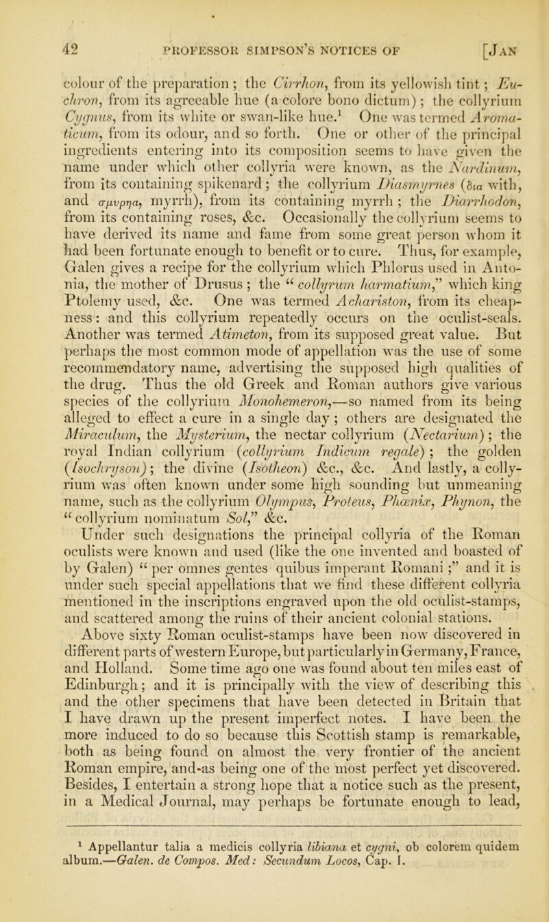 colour of the preparation ; the Cirrhon, from its yellowish tint; Eu- chron, from its agreeable hue (a colore bono dictum); the collyrium Cygnus, from its white or swan-like hue.1 One was termed Arorna- ticum, from its odour, and so forth. One or other of the principal ingredients entering into its composition seems to have given the name under which other collyria were known, as the Nardinum, from its containing spikenard; the collyrium Diasmymes (bta with, and a-fivprja, myrrh), from its containing myrrh ; the Diarrliodon, from its containing roses, &c. Occasionally the collyrium seems to have derived its name and fame from some great person whom it had been fortunate enough to benefit or to cure. Thus, for example, Galen gives a recipe for the collyrium which Phlorus used in Anto- nia, the mother of Drusus ; the u collyrum harmatium,” which king Ptolemy used, &c. One was termed Achariston, from its cheap- ness : and this collyrium repeatedly occurs on the oculist-seals. Another was termed Atimeton, from its supposed great value. But perhaps the most common mode of appellation was the use of some recommendatory name, advertising the supposed high qualities of the druo;. Thus the old Greek and Roman authors elve various species of the collyrium Monohemeron,—so named from its being alleged to effect a cure in a single day ; others are designated the Miraculmn, the Mysterium, the nectar collyrium (Nectarium) ; the royal Indian collyrium (collyrium Indi&um regale) ; the golden (Isochryson); the divine (Isotheon) &c., &c. And lastly, a colly- rium was often known under some high sounding but unmeaning name, such as the collyrium Olympus, Proteus, Phoenix, Pliynon, the u collyrium nominatum $0/,” &c* Under such designations the principal collyria of the Roman oculists were known and used (like the one invented and boasted of by Galen) “ per omnes gentes quibus imperant Romaniand it is under such special appellations that we find these different collyria mentioned in the inscriptions engraved upon the old oculist-stamps, and scattered among the ruins of their ancient colonial stations. Above sixty Roman oculist-stamps have been now discovered in different parts of western Europe, but particularly in Germany, France, and Holland. Some time avo one was found about ten miles east of o Edinburgh; and it is principally with the view of describing this and the other specimens that have been detected in Britain that I have drawn up the present imperfect notes. I have been the more induced to do so because this Scottish stamp is remarkable, both as being found on almost the very frontier of the ancient Roman empire, and-as being one of the most perfect yet discovered. Besides, I entertain a strong hope that a notice such as the present, in a Medical Journal, may perhaps be fortunate enough to lead, 1 Appellantur talia a medicis collyria libiana et cygni, ob colorem quidem album.—Galen, de Compos. Med: Secundum, Locos, Cap. I.