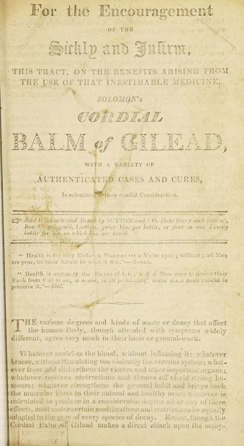 OF THE it u!) Siifirm THIS TRACT, ON THK BKNEITTS ARISING FRO’,I THE USE OF THAT INES'miACLE SiEDiClNK, . I SOLO'MaN'’s ' . €^li. .f flJI I? A - i J] A ;AAi 1 'i WITH A VARIETY OF . . i AUTRENTIC.\iTlp’CASES AND CURES, / Is submittcheir (Tiuclid Coiisidei-ativn. ‘UJicicsale and lltkiU (r»j .si'T'rc^N rrtid ( O. (late Dicey i-^ak/ SDttuu), Bow ChAyfJi-^'ard, J.oiftityn, /price \}s. j>cr bottle, or Jour t/t one I aihil<f bottle /or tni ichith are saved. Health is tb.o only Ricl.es a Ma,n (ti > let a V:i’ue iipoH ; u'itbuut i_;, all Men are poor, let their Estate be uliet h, \v:li.''—.vIi.^oue. “ Health Is ccr!ai..ly tiu; Riches of- T/I'e ; a* d if Men'wen* t'derive 1 lu-ir Rank from 0 at al ii.c, it umho, ui all preba ;;ir.y, make rhe.a moie caiul’ul tci preserve it,’'—Ibid, ^ |^''HE various (lo*rreos and kinds of waste or deeay that affect the iuimau }]odv, thooR’h alte:id(*d with svmptonis v/idelv dilfereni, agree t ery imich in their basis or groiuid-work. r . Whatever enrici as the blo.od, wiilioiit infiaining it: v/hatgver braces, v; itiioid. f^iniulating too v iolenliy Cue j^ervous sys'teto; w hat- ever frees aCd diubartheris the vhceraaiid other IfuportaiiUjrgaiys;,' whatever resolves obstructions and throws oh*viscid stron^’ liii- nionrs; whatever strengihens the genera I haint and bri'.gs back the imssciCr-RT iibres to their mitnral and healthy toiitM v, hatever is caleniaied io |n’odt;ce in a considerabio degree ail or any of these effects, must undereertain niodiiicatious ane. restrictions be equally adfipted to the.AT- A- of every species of decay. Hence, though tiie Cordiai Haim .wf Gilead makes a direct attack npoii the inany-, dY ! A A