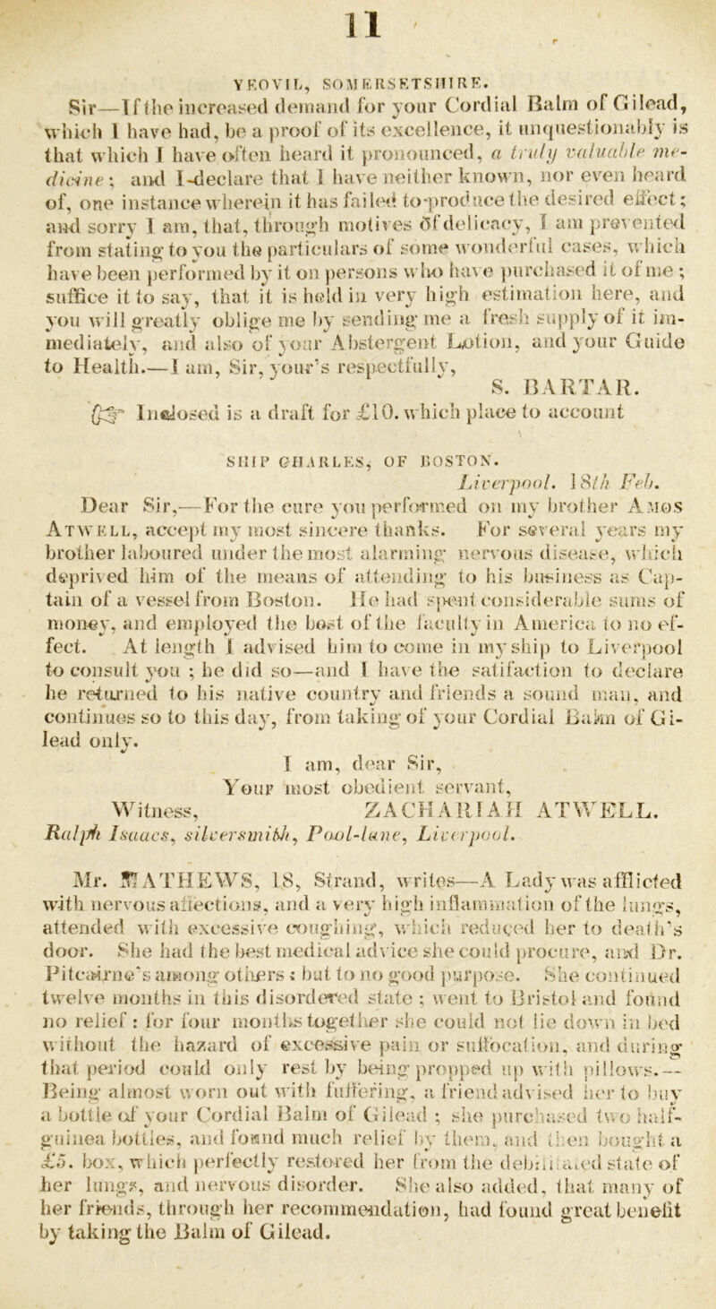 Y F. 0 V IT., SO M K R S K T S H1 R E. Sir—1 flbe iiicroased demand for your Cordial Balm of Gilead, wliieh 1 have had, bo a prool ot its excellence, it iiiuinestionabl}’ is that which J have often heard it prononnced, a triili/ valuuhte me- dicine ; aiKl I-declare that I have neither known, nor even heard of, one instance wherein ithasfiiiled to*produce the desired eiiect; ami sorry I am, that, thron^’h motives (5fdelicacy, I am pre\ edited from stating'to vou the particulars ol some wonderlnl cases, which have l)een performed by it on persons who lun e ])urchased it of me ; suffice it to say, that it is held in very high estimation here, and you will greatly oblige me by sending me a Iresh supply of it iiu- niediateiv, and also ol voar Abstergent Lotion, and your Guide to Health.—1 am. Sir, vour’s respectiully, S. BARTAR. Inciosed is a draft for £10. which place to account SHIP GflARLES, OF I'.OSTON. Liverpool. 18/A Feh. Dear Sir,—Fortlie cure you performed on my brother Amos Atwell, accept my most sincere thanks. For several 3'ears my brother laboured under the most alarming nervous disease, whicli deprived him of the means of Jittending to his business as Cap- tain of a vessel from Boston. He liad sjKmt eonsiderabie sums of monej', and empioj'ed the host of Ibe ijicully in America to no ef- fect. At length 1 advised him to come in my ship to Liverpool to consult you ; he did so—and i have the satifaction to declare he retamed to his native country and friends a sound man. and continues so to this da^^ from taking of your Cordial Baku of Gi- lead only. I am, dear Sir, Aour most obedient s:ervant, i tnoss, ZAC H A R1A H A T K L L. Ralpii Isaacs., silcersmifdi., Po^jl-lane, Liverpool. Mr. MATFIEWS, 18, Strand, writes—A Lady was afflicted with nervous ariections, and a veiy high inflammation of the lungs, attended witii excessive cx)ughing, which reduced her to death's door. She had (he best medical advice she could procure, Jiisd Dr. Pitcairners among otiiers i but to no good purpose. She continued twelve months in this disordered state ; went to Bristol and found no relief: lor four months togettier she could not lie down in )jed without the hazard of excessive pain or sulfocalion. and diiring that period could oiily rest by being propped up with pillows.— Being almost worn out with fuftefing, a frieiuhuh ised iu'r to l.my a bottle (d your Cordial Balm of Gilead ; she j)urchased two h;uf- gfiiiiea bottles, and foisnd much relief b>y them, a}ul then bought a £5. Ix>x, which perfectly restored her from the debiiiraied state of her lung?, and nervous disorder. She also added, that many of her frievnds, through lier recornmeiidalion, had found great benelit by takingthe Balm of Gilead.