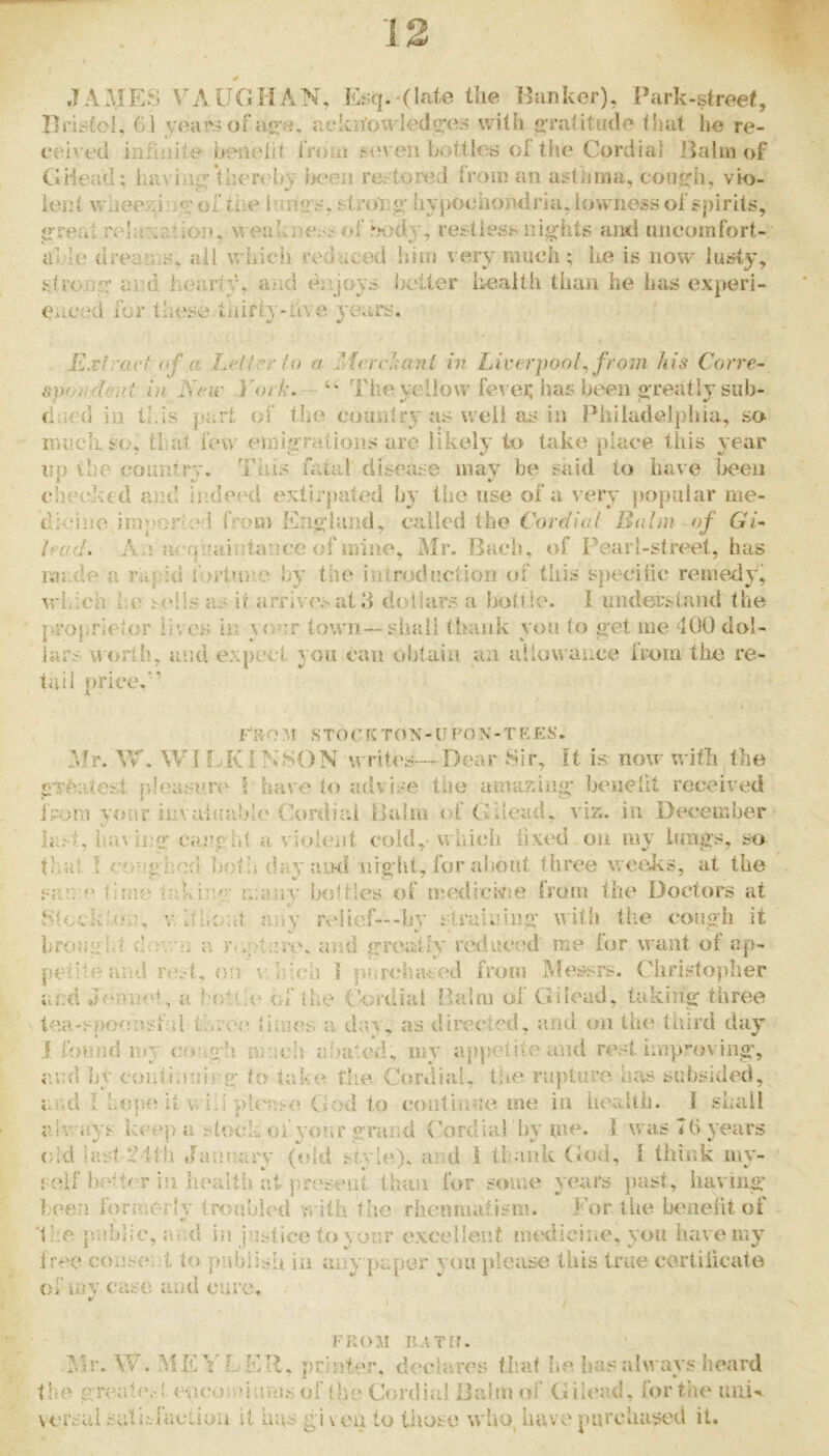 JAMES VA.UOHAN, E!iq.-(late the Hunker), Park-street, Hristo!. 61 veal's of ae'u, uekifou'ieda'es with gratitude that he re- ceived infinite beneiit from f'in en bottiob oi the Cordial Balm of GHead; hi^^ iiU!: thereby been re::ton3d from an asthma, cons:h, vio- lent wlieezin.^’ of the lungs, slroiig- hypochondria, lowness of spirits, great re hi; at ion, weal; ne-<s of bnidj, restle^ss nights and imcomfort- able dreams, ail which reduced him very much ; he is now lusty, strong’ and heartyh and enjoys better health than he has experi- enced for these tidrty-iive years. Ext ract nf a Letter to a McrcJiccnt in Liverpool^ from his Corre- svotident in Nar York. — The yelioiv fevei; has been greatly sub- dued in this part of the country as well as in Philadelphia, so much so, ti;at icnv eniigralions are likely to take place tliis year up the country. This fatal disease may be said to have been cheek'eci and indeed extirpated by the use of a very popular me- dk*j]ie imporied from England, called the Cordiat Balm of Gi~ lead. x\nhun|>iaiijtai3ce of mine, Mr. Bach, of Pearl-street, has made a rapid fortimo by the introduction of this specilic remedy, which i.e tells as it arfiV(V'>atd dolhirs a bottle, i imderstand the jvropirielor lives in your town—shall thank yon to get me 400 dol- itU’s worth, aisd e::pect y ou can obtain an allowance from the re- tail priced’ ruo ?,i s T o c ton - u po n - t e es. :>lr. W. WI f-.KIN80N writes—Dear Sir, It is now with,the g'Teiitest pleasure I have to advise the amazing* benellt received i>-o?n your invaiuable Cordial Balm of Gilead, viz. in December Im't, haviiui caught a violent cold,- which fixed-on my lungs, so that ! coug hed both day and night, for alsout three weeivs, at the srnve tifue taki]ig ri:any’ bottles of medickie Irotn the Doctors at 8led;!,on, v ItLont any reltef---by straining with the cough it brouglit a. r<;pt;:r(\ and greatfy reduced me for want of ap- petite and rest, on v’hicii ] p.archaeed from Messrs. Christopher and Jeniioh, a hoti'e of the f’-ordiat Balm of Gilead, taking three tea-spoonsf d throe limes a day, as directed, and on tlu^ third day I b>«iid uty crsi.gh nnicl! abated, my appetite and rest improving, av’d by coiitimuirg to take the Ccmdhit, the ra])tiire has subsided, arnl i hope it vviii pli'ase God to coiitinae. me in health. I shall always kee|) a stock of yorn* grand (k)rdiarby me. 1 was 7(> years (;ld lastT tlh Jutnuaw (old style), arid 1 thank God, I think my- self hadtiw in health iit preseiit than for smne years ]uist, having* been Ibrmerlv tro-abled 'n ith the rliemnatism. For the benelit of s the. p/ubhc, ami in justice to your e.xcelleut medicine, you have my free consent to piiblisli in any paper you please this true certilicate Oi m V case ana cure. */ FROM RATO. Ylr. W, ME Y'LEU, printer, declares that he has always heard the gTea1(\-l encoivfnrmsof the Cordial Balm of Gilead, for the uuin, vorsui sat inaction it has gi veu to those Avho, have purchased it.
