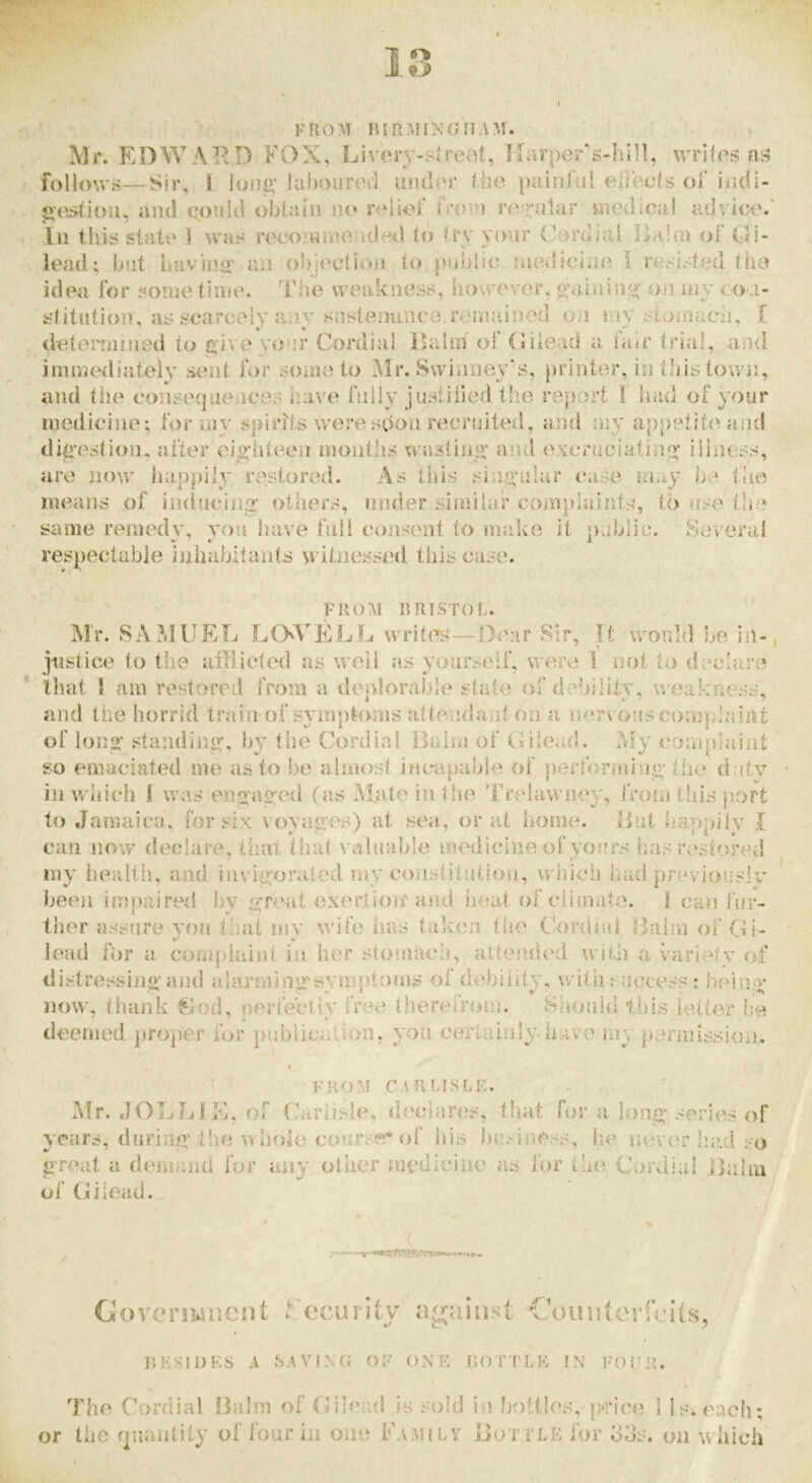 I from BIRMINOnAM. Mr. EDWARD FOX, Livery-slreot, Karper's-hill, wrifos at5 folloM's—Sir, I lon^‘ Uif)our(vl {uuRu' the paini-ul (=‘i]ects of iodi- o'e^tiou, iuid (•ouhl obtain no relief h'()>n re^?;ntar medical adriix'.' In this state 1 m'hs reeoiwmolded to try your ('ordirJ Diilm of Gi- lead; but havinyf an objection to public; {ncilicine 1 resisted tlio idea for some time. Tlie weakness, however, o'aiainji; oii my co.i- stitntion, as scarcely a:iv snstenaneo, remained on mv stnmien. 1[ determined to j^iveyour Cordial Dalm ot (liiead a hur trial, and immediately sent for some to Air. Swinuc^y's, printer, in tliis town, and the eoiisequeiicos have fnliy justilied the report 1 had of your medicine; for my spirits were sdon recruited, and my appetiteasid di^’estion, after ejofhteen montlis wastiii«* and excruciatini^ illness, are now liappily restored. As this sing’ular cuise may liie means of incliiciin>' others, under similar complaints, to use the same remedy, yoii have hiil eonsent to malvo it public. Several respectable inhabitants w itnessed this case. FROM BRISTOL. Air. SA?dUEL LOVELL writcTs—Bear Sir, It would be in-; justice to the atllicled as well as yourself, were I not to (L'clare that I am restored from a denlorabde state ordcAility, weakness, and the horrid train of.s^nnptcnns attendant on a inarvo’LS cosnplaint of to 112: standing', by the Cordial Bairn of Gilead. Afy eompiuint so emaciated me as to be almost incapable of peridrining the duty iiiM'iiich 1 was engaged (as IM.ateinlhe TcudawiK'y, from this j)ort to Jamaica, for six vovages) at sea., or at home. But liannilv I * ‘ ^ /* I l 4 * can now declare, tiuit that \ alua]jle medicine 01 yours has'restored my health, and invigorated my eonstituiicfn, whicli had previouslv been impaired by great exertioir and heat of elima,te. 1 can fur- ther assure yon that my ^y\(e has takeis the Cordial Bairvi of Gi- lead for a compiainl iii her stomach, alteiuled wiBi a variety of distressingaj3tl alarming-symptoms ofdebiiity, witii success : being now, thank ^fod, perfectly free iherefrom. Siiojild this letter l.:e deemed proper for publication, you certaiiily have my periiussioii,. I FROM C.\R LISLE. Mr. JOLLfE, of Carlisle, d('ciares, that for a long series of years, during the whole course''of liis business, he nev(;r laid so great a demand for any other medicine as for the Cordial Balm of Gilead. '( or Coverjuiiicnt i ecurity njjjaiii.st Couuierfe'ils, BESIDES A SAVIXfJ OF ONE BOTTLE IN FOUR. The Cordial Balm of Gilead .is sold in liottles, peice I Is. each; the f|nantity of four in one Family Bottle for 3ds. on which