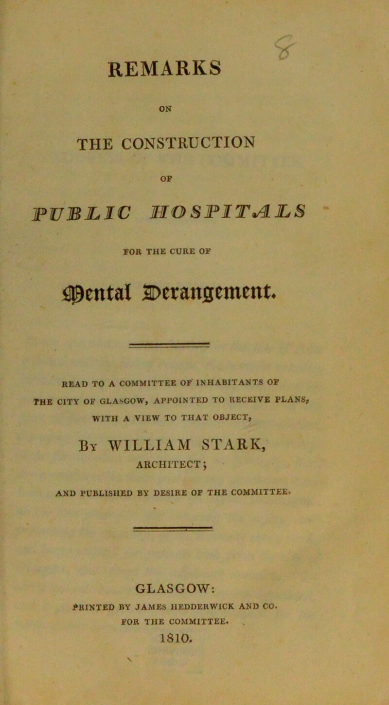 ON THE CONSTRUCTION OF PUBLIC HOSPITALS ' FOR THE CURE OF fl^ental SDeranscment. READ TO A COMMITTEE OF INHABITANTS OF THE CITY OF GLASGOW, APPOINTED TO RECEIVE PLANS, WITH A VIEW TO THAT OBJECT, By william STARK, ARCHITECT J AND PUBLISHED BY DESIRE OF THE COMMITTEE. GLASGOW; PRINTED BY JAMES HEDDERWICK AND CO. FOR THE COMMITTEE. . 1810.
