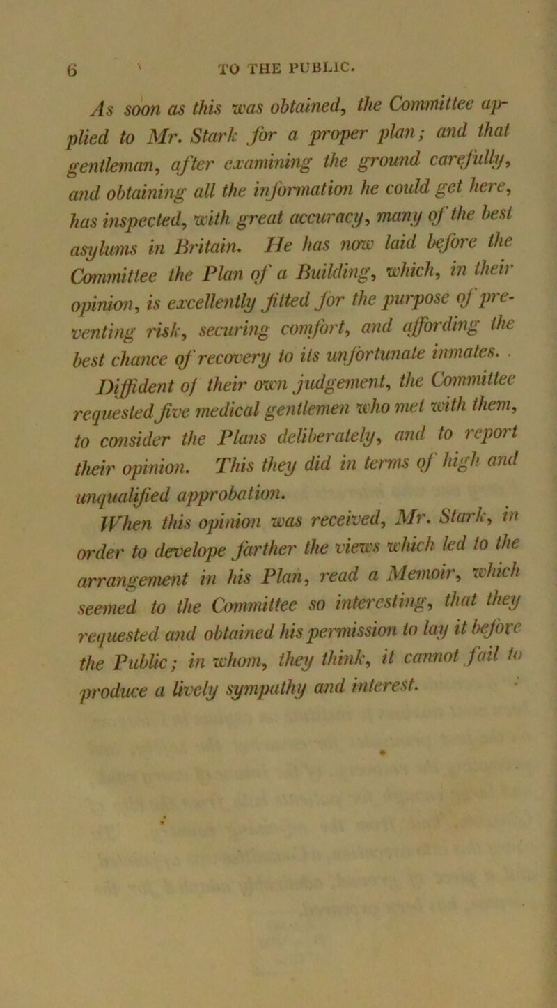 As soon as this was obtained^ the ConoTiittec ap- plied to Mr. Stark for a proper plan; and that gentleman, after examining the ground carefully, and obtaining all the infoi'mation he could get here, has inspected, with great accuracy, many (f the best asylums in Britain. He has now laid before the Oymmitlee the Flan of a Building, which, in their opinion, is excellently f tied Jor the purpose of pre- venting risk, securhig comfort, and affording the best chame of recovery to Us unfortunate inmates. . Diffident 0/ their own judgenumt, the Committee requestedfve medical gentlemen xvho met with them, to consider the Plans deliberately, and to report their opinion. This they did in terms qj high and imqualified ajyprobation. When this ojnnion was received, Mr. Stark, in order to develope farther the views which led to the arrangement in his Plan, read a Memoir, xchicli seemed to the Committee so intei'esting, that they requested and obtained his pemiission to lay it before the Public; in whom, they think, it cannot fail to produce a lively sympathy and interest.