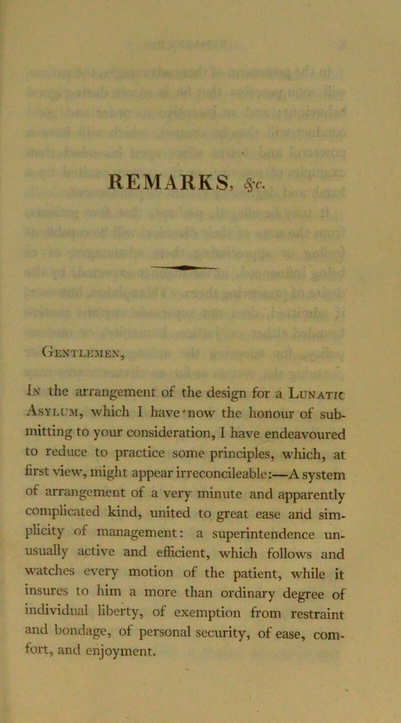 REMARKS, cSt. Gentlemen, In the arrangement of the design for a Lunatic Asylum, which I have'now the honour of sub- mitting to your consideration, I have endeavoured to reduce to practice some principles, which, at first view, might appear irreconcileable:—A system of arrangement of a very minute and apparently complicated kind, united to great ease and sim- plicity of management; a superintendence un- usually active and efficient, which follows and watches every motion of the patient, while it insures to him a more than ordinary degree of individual liberty, of exemption from restraint and bondage, of personal security, of ease, com- fort, and enjoyment.
