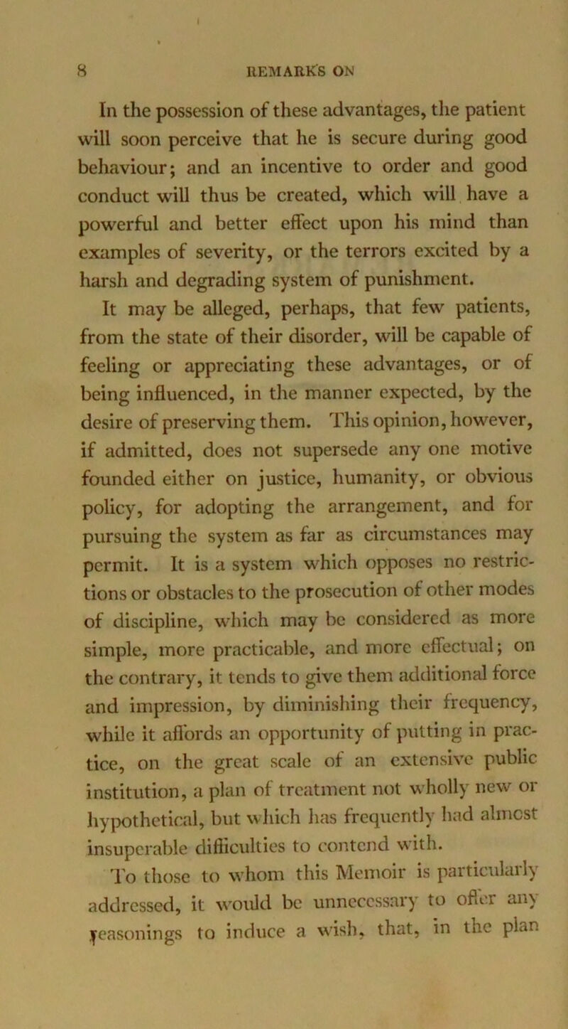i 8 REMARKS ON In the possession of these advantages, the patient will soon perceive that he is secure during good behaviour; and an incentive to order and good conduct will thus be created, which will have a powerful and better effect upon his mind than examples of severity, or the terrors excited by a harsh and degrading system of punishment. It may be alleged, perhaps, that few patients, from the state of their disorder, will be capable of feeling or appreciating these advantages, or of being influenced, in the manner expected, by the desire of preserving them. This opinion, however, if admitted, does not supersede any one motive founded either on jvLStice, humanity, or obvious policy, for adopting the arrangement, and for pursuing the system as far as circumstances may permit. It is a system which opposes no restric- tions or obstacles to the prosecution of other modes of discipline, which may be considered as more simple, more practicable, and more effectual; on the contrary, it tends to give them additional force and impression, by diminishing their frequency, while it aflbrds an opportunity of putting in prac- tice, on the great scale of an extensive public institution, a plan of treatment not wholly new or h}qx)thetical, but wliich has frequently had almost insuperable difiiculties to contend with. To those to whom this Memoir is particulaily addressed, it would be unnecessary to ofter any j^easonings to induce a wish, that, in the plan