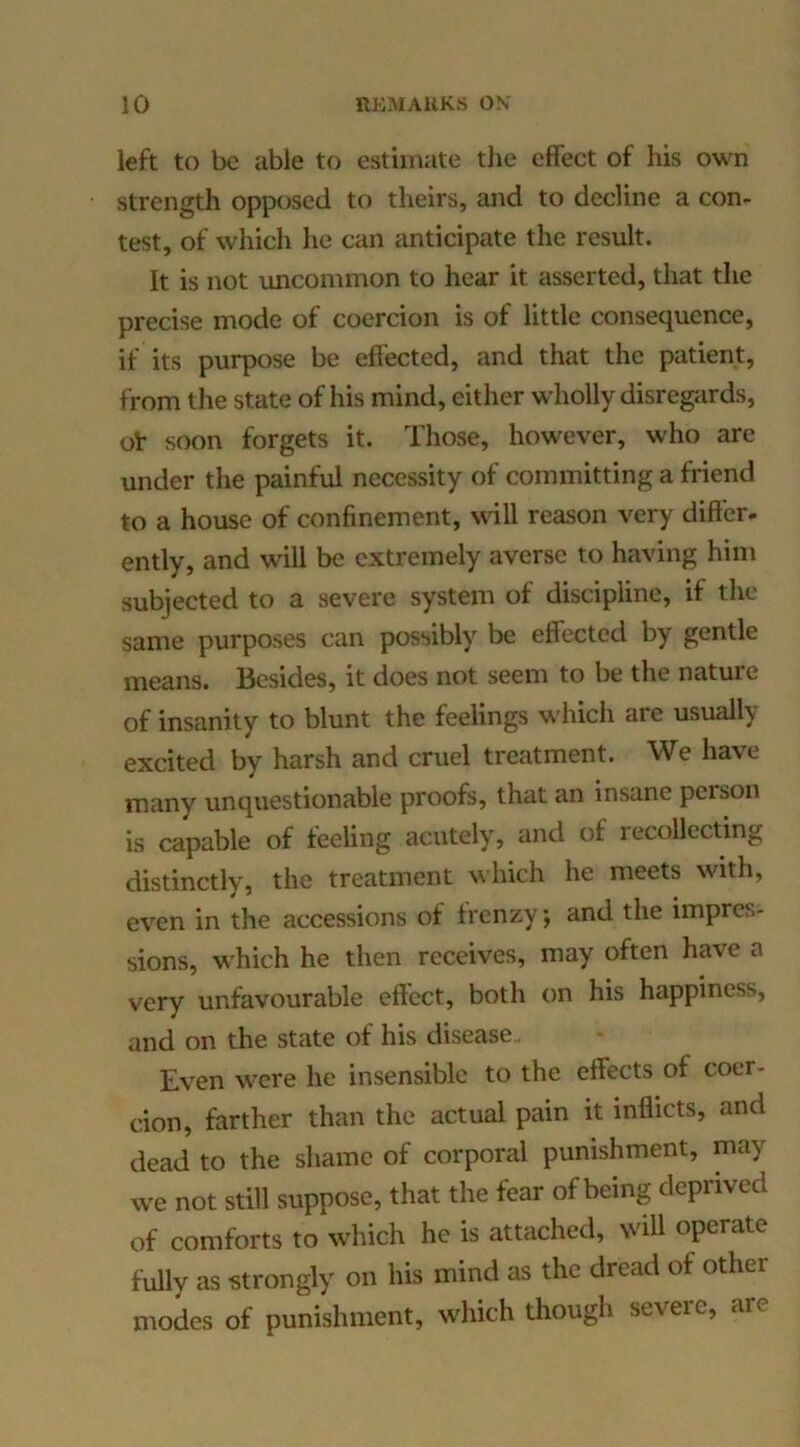 left to be able to estimate the effect of his own strength opposed to theirs, and to decline a con- test, of which he can anticipate the result. It is not uncommon to hear it asserted, that the precise mode of coercion is of little consequence, if its purpose be effected, and that the patient, from the state of his mind, either wholly disregiirds, ol: soon forgets it. Those, however, who are under the painful necessity of committing a friend to a house of confinement, will reason very differ, ently, and will be extremely averse to having him subjected to a severe system of discipline, if the same purposes can possibly be effected by gentle means. Besides, it does not seem to be the nature of insanity to blunt the feelings which arc usually excited by harsh and cruel treatment. We have many unquestionable proofs, that an insane person is capable of feeling acutely, and of recollecting distinctly, the treatment which he meets with, even in the accessions of frenzy, and the impres- sions, which he then receives, may often have a very unfavourable effect, both on his happiness, and on the state of his disease.. Even were he insensible to the effects of coer- cion, farther than the actual pain it inflicts, and dead to the shame of corporal punishment, may we not still suppose, that the fear of being deprived of comforts to which he is attached, will operate fully as strongly on his mind as the dread of other modes of punishment, which though severe, are
