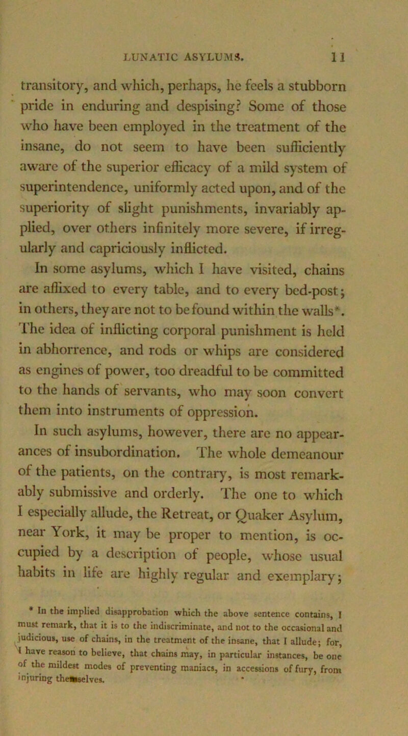 transitory, and whicli, perhaps, he feels a stubborn pride in enduring and despising? Some of those who have been employed in the treatment of the insane, do not seem to have been sufliciently aware of the superior efficacy of a mild system of superintendence, uniformly acted upon, and of the superiority of slight punishments, invariably ap- plied, over others infinitely more severe, if irreg- ularly and capriciously infficted. In some asylums, wliich I have visited, chains are affixed to every table, and to every bed-post j in others, they are not to be found within the walls I’he idea of inflicting corporal punishment is held in abhorrence, and rods or whips are considered as engines of power, too dreadful to be committed to the hands of servants, who may soon convert them into instruments of oppression. In such asylums, however, there are no appear- ances of insubordination. The whole demeanour of the patients, on tlie contrar}% is most remark- ably submissive and orderly. The one to which I especially allude, the Retreat, or Quaker Asylum, near York, it may be proper to mention, is oc- cupied by a description of people, whose usual habits in life are highly regular and exemplary; • In the implied disapprobation which the above sentence contains, 1 must remark, that it is to the indiscriminate, and not to the occasional and judicious, use of chains, in the treatment of the insane, that 1 allude; for, I have reason to believe, that chains may, in particular instances, be one of the mildest modes of preventing maniacs, in accessions of fury, from injuring thetwelves.