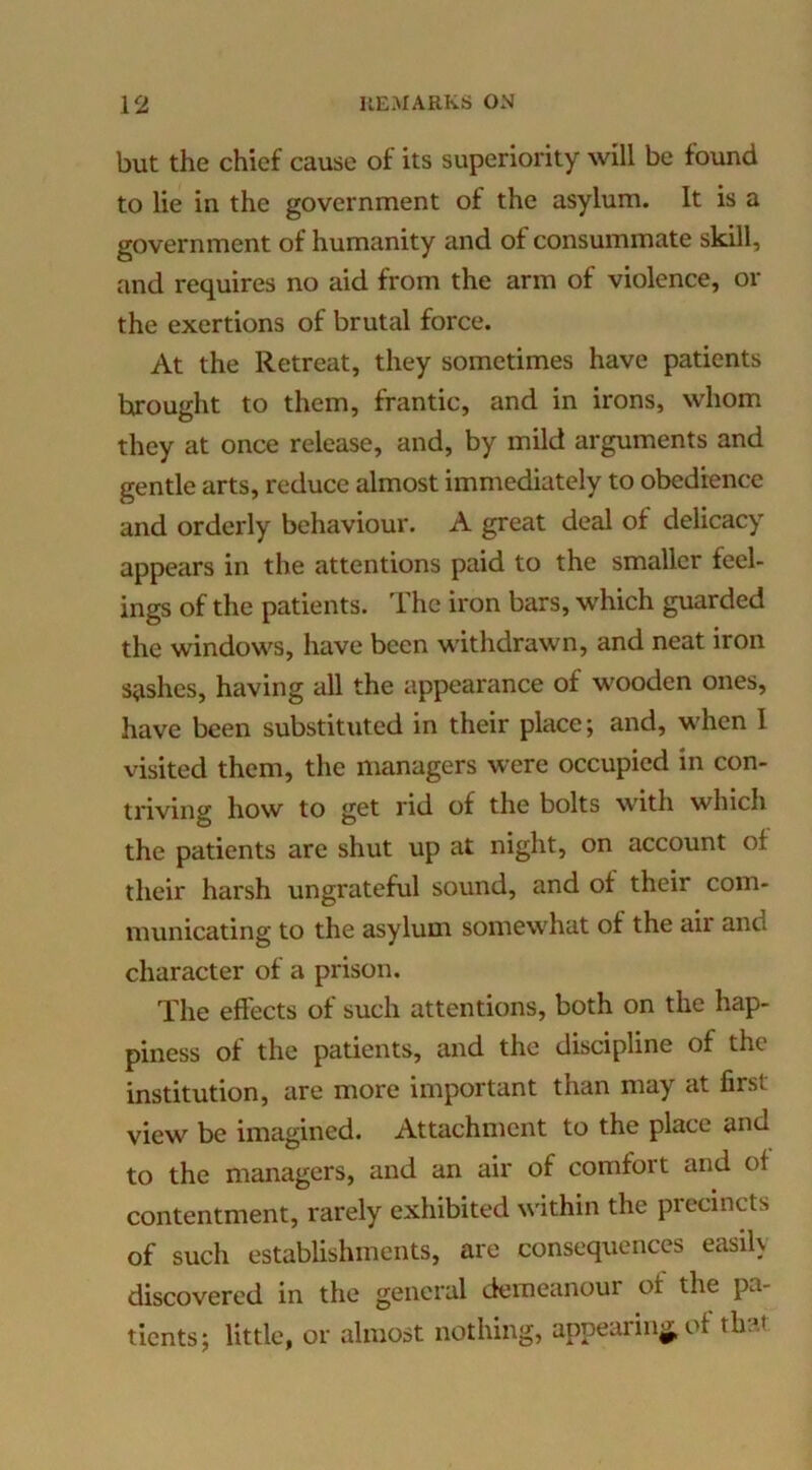 but the chief cause of its superiority will be found to lie in the government of the asylum. It is a government of humanity and of consummate skill, and requires no aid from the arm of violence, or the exertions of brutal force. At the Retreat, they sometimes have patients brought to them, frantic, and in irons, whom they at once release, and, by mild arguments and gentle arts, reduce almost immediately to obedience and orderly behaviour. A great deal of delicacy appears in the attentions paid to the smaller feel- ings of the patients. The iron bars, which guarded the windows, have been withdrawn, and neat iron swishes, having all the appearance of wooden ones, have been substituted in their place; and, when I visited them, the managers were occupied in con- triving how to get rid of the bolts with which the patients are shut up at night, on account of their harsh ungrateful sound, and of their com- municating to the asylum somewhat of the air and character of a prison. The effects of such attentions, both on the hap- piness of the patients, and the discipline of the institution, are more important than may at first view be imagined. Attachment to the place and to the managers, and an air of comfort and of contentment, rarely exhibited within the precincts of such establishments, are consequences easily discovered in the general demeanour of the pa- tients; little, or almost nothing, appearing, of that