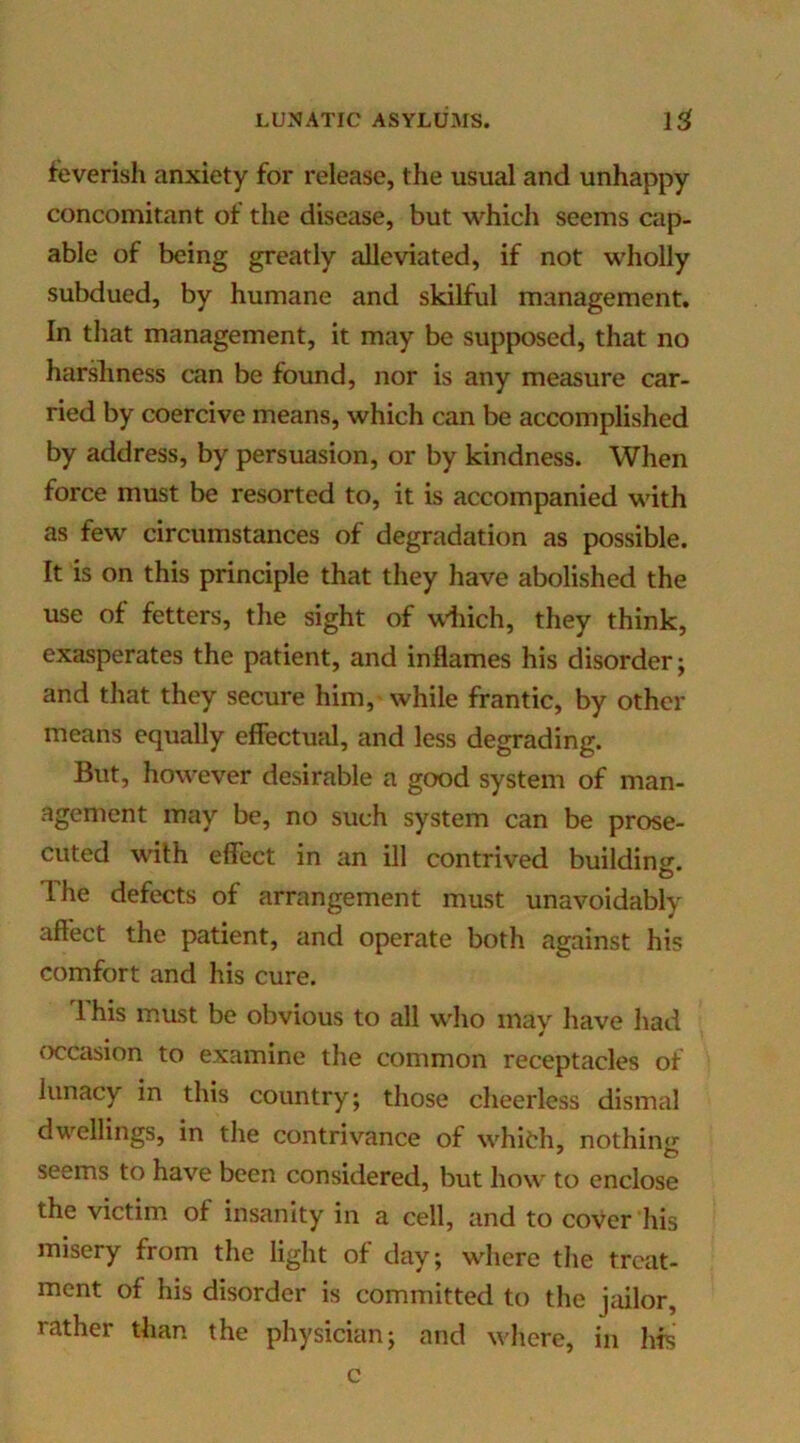 feverish anxiety for release, the usual and unhappy concomitant of the disease, but which seems cap- able of being greatly alleviated, if not wholly subdued, by humane and skilful management. In that management, it may be supposed, that no harshness can be found, nor is any measure car- ried by coercive means, which can be accomplished by address, by persuasion, or by kindness. When force must be resorted to, it is accompanied with as few circumstances of degradation as possible. It is on this principle that they have abolished the use of fetters, the sight of wiiich, they think, exasperates the patient, and inflames his disorder; and that they secure him, while frantic, by other means equally effectual, and less degrading. But, however desirable a good system of man- agement may be, no such system can be prose- cuted with effect in an ill contrived building. The defects of arrangement must unavoidably affect the patient, and operate both against his comfort and his cure. 1 his must be obvious to all who may have had <x?casion to examine the common receptacles of lunacy in this country; those cheerless dismal dwellings, in the contrivance of whith, nothing seems to have been considered, but how to enclose the victim of insanity in a cell, and to cover his misery from the light of day; where the treat- ment of his disorder is committed to the jailor, rather than the physician; and where, in his c
