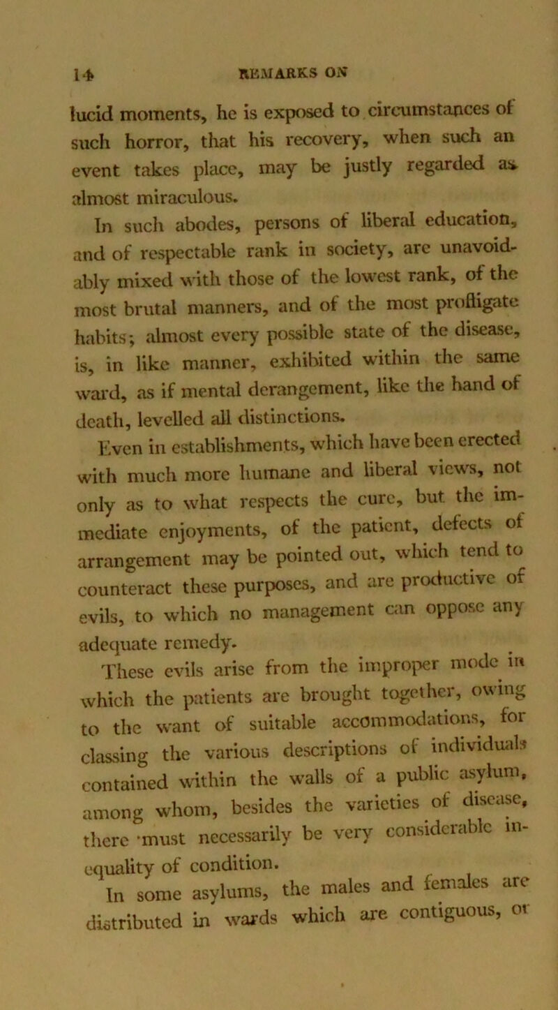lucid moments, he is exposed to circumstiinces ot such horror, that his recovery, when such an event takes place, may be justly regarded asi almost miraculous. In such abodes, persons of liberal education, and of respectable rank in society, arc unavoid- ably mixed with those of the lowest rank, of the most brutal manners, and of the most profligate habits; almost every possible state of the disease, is, in like manner, exhibited within the same wal'd, as if mental derangement, like the hand of death, levelled all distinctions. Even in establishments, which have been erected with much more humane and liberal views, not only as to what respects the cure, but the im- mediate enjoyments, of the patient, defects of arrangement may be pointed out, which tend to counteract these purposes, and are proeiuctive of evils, to which no management can oppose any adequate remedy. These evils arise from the improper mode in which the patients are brought together, owing to the want of suitable accommodations, for classing the various descriptions of individuals contained within the walls of a public asylum, among whom, besides the varieties of disease, there -must necessarily be very considerable in- equality of condition. In some asylums, the males and lemalcs are distributed in words which ore contiguous, or