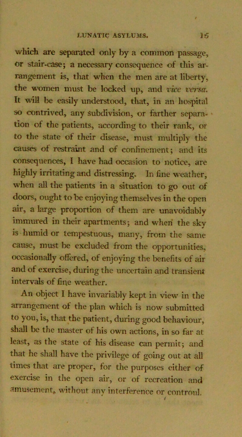 which are separated only by a common passage, or stair-case; a necessary consequence of tliis ar- rangement is, that when the men are at liberty, the women must be locked up, and rice versa. It will be easily understood, that, in an hospital so contrived, any subdivision, or farther separa- tion ot the patients, according to their rank, or to the state of their disease, must multiply the causes of restraint and of confinement; and its consequences, I have had occasion to notice, are highly irritating and distressing. In fine weather, when all the patients in a situation to go out of doors, ought to be enjoying themselves in the open air, a large proportion of them are unavoidably immured in their apartments; and when the sky is humid or tempestuous, many, from the same cause, must be excluded from the opportunities, occasionally offered, of enjoying the benefits of air and of exercise, during the uncertain and transient intervals of line weather. An object I have invariably kept in view in the arrangement of the plan which is now submitted to you, is, that the patient, during good behaviour, shall be the master of his own actions, in so far at least, as the state of his disease can permit; and that he sliall have the privilege of going out at aU times that are proper, for the purposes cither of exercise in the open air, or of recreation and amusement^ without any interference or controul.