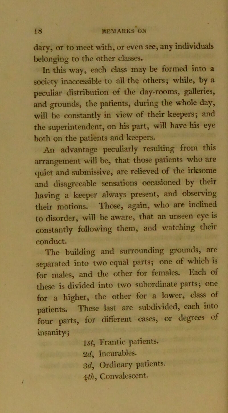 dary, or to meet with, or even see, any individuals Ijelonging to the other classes. In this way, each class may be formed into a society inaccessible to all the others; while, by a peculiar distribution of the day-rooms, galleries, and grounds, the patients, during the whole day, will be constantly in view of their keepers; and the superintendent, on his part, will have his eye both on the patients and keepers. An advantage peculiarly resulting from this arrangement will be, that those patients who are tjuiet and submissive, are relieved of the irksome and disagreeable sensations occasioned by their having a keeper always present, and observing their motions. Those, again, who are inclined to disorder, will be aware, that an unseen eye is constantly following them, and watdiing their conduct. The building and surrounding grounds, are separated into two equal parts; one of which is for males, and the other for females. Each of these is divided into two subordinate parts; one for a higher, the other for a lower, class of patients. These last arc subdivided, each into four parts, for different cases, or degrees of Insanity; 15?, Frantic patients. 2d, Incurables. 3d, Ordinary patients. Convalescent.