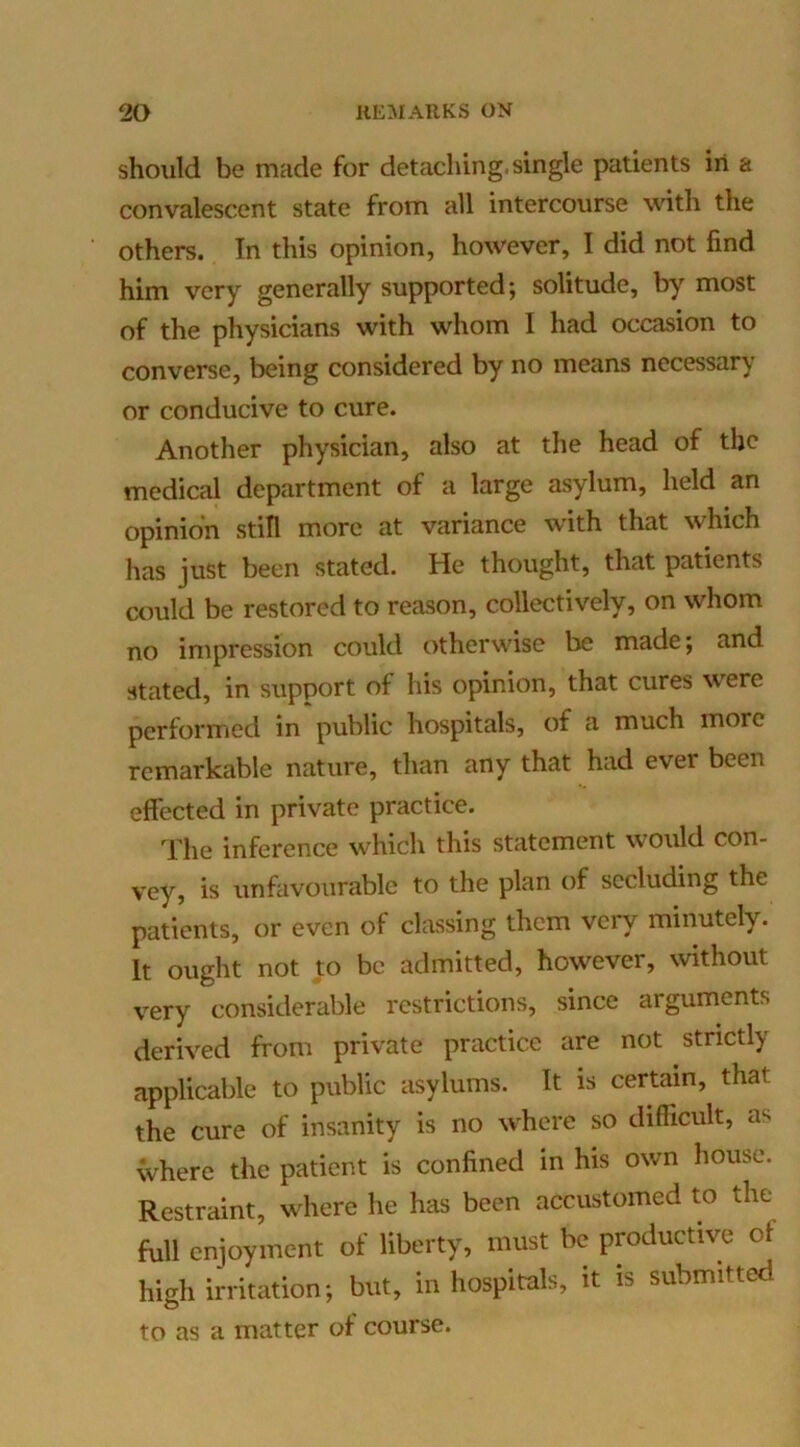 should be made for detaching, single patients in a convalescent state from all intercourse with the others. In this opinion, however, I did not find him very generally supported; solitude, by most of the physicians with whom I had occasion to converse, being considered by no means necessary or conducive to cure. Another physician, also at the head of the medical department of a large asylum, held an opinion still more at variance with that which has just been stated. He thought, that patients could be restored to reason, collectively, on whom no impression could otherwise be made; and stated, in support of his opinion, that cures were performed in public hospitals, of a much more remarkable nature, than any that had ever been effected in private practice. The inference which this statement would con- vey, is unfavourable to the plan of secluding the patients, or even of classing them very minutely. It ought not to be admitted, however, without very considerable restrictions, since arguments derived from private practice are not strictly applicable to public asylums. It is certain, that the cure of insanity is no where so difficult, as where the patient is confined in his own house. Restraint, where he has been accustomed to the full enjoyment of liberty, must be productive of high irritation; but, in hospitals, it is submitted to as a matter of course.
