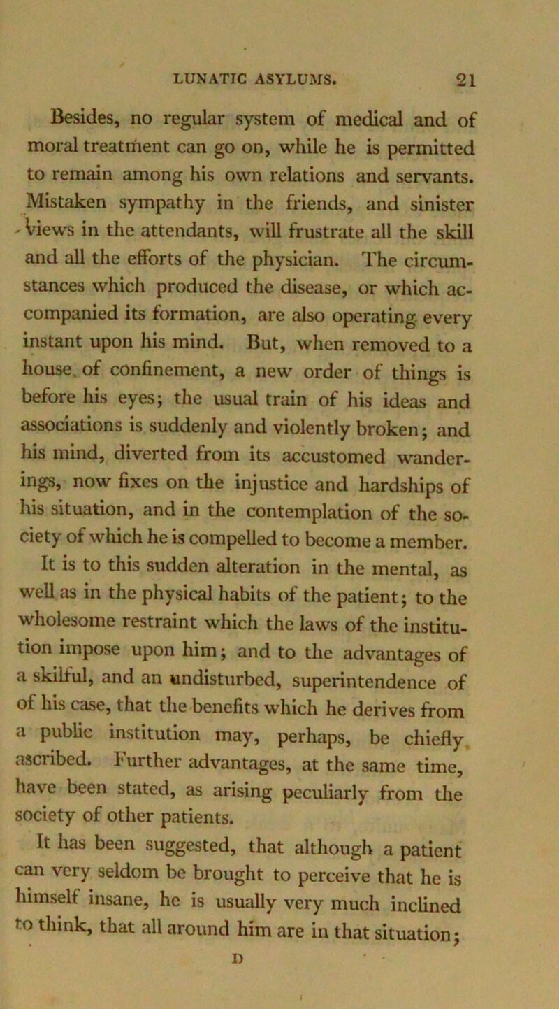 Besides, no regular system of medical and of moral treatment can go on, while he is permitted to remain among his own relations and servants. Mistaken sympathy in the friends, and sinister - Views in the attendants, will frustrate all the skill and all the efforts of the physician. The circum- stances which produced the disease, or which ac- companied its formation, are also operating, every instant upon his mind. But, when removed to a house, of confinement, a new order of things is before his eyesj the usual train of his ideas and associations is suddenly and violently broken; and his mind, diverted from its accustomed wander- ings, now fixes on the injustice and hardships of his situation, and in the contemplation of the so- ciety of which he is compelled to become a member. It is to this sudden alteration in the mental, as well as in the physical habits of the patient; to the wholesome restraint which the laws of the institu- tion impose upon him; and to the advantages of a skilful, and an undisturbed, superintendence of of his case, that the benefits which he derives from a public institution may, perhaps, be chiefly ascribed. Further advantages, at the same time, have been stated, as arising peculiarly from the society of other patients. It has been suggested, that although a patient can very seldom be brought to perceive that he is himself insane, he is usually very much inclined to think, that all around him are in that situation; D