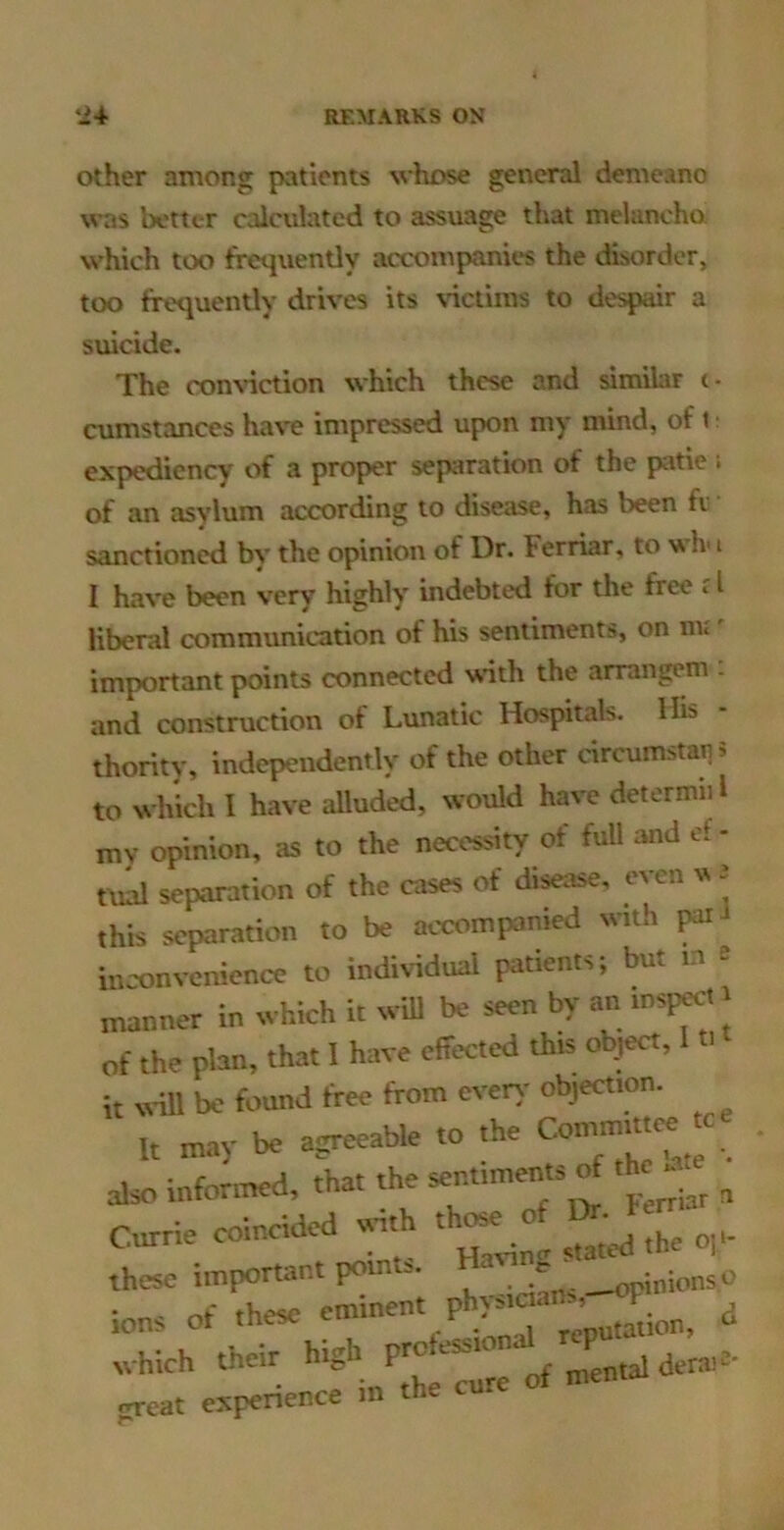 Other among patients whose general demeano was better calculated to assuage that mclancho. which too frequently accompaniw the disorder, too frequently drives its ^'ictilns to despair a suicide. The comdetion which these and similar t- cumstances have impressed upon my mind, of t expediency of a proper separation of the patie i of an asylum according to disease, has been fi sanctioned bv the opinion of Dr. Ferriar, to Iv i I have been very highly indebted for the free * I liberal communication of his sentiments, on nv important points connected wth the arrangem : and construction of Lunatic Hospitals. His - thority, independently of the other circumsta^s to which I have alluded, would have dctcrmiil mv opinion, as to the necessity of full and cf- tad separation of the cases of disease, even vt e this separation to be accompanied with in'onvenience to indhidual patients; but in s manner in which it wdl be seen by an inspect i of the plan, that 1 have effected this object, I i it will be found free from even- objection. It may be agreeable to the ^ also informed, that the sentiments of the^^^^ ^ Currie coincided -th th^ o 1>^ these important points. i„ionsc io„s of these e™-' which their high ^ ^ derail- great e.vperience m the cure o