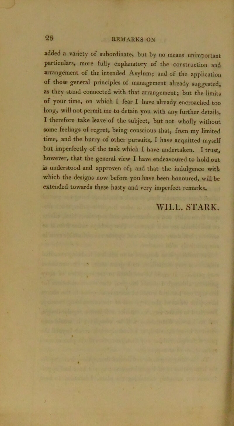 added a variety of subordinate, but by no means unimportant particulars, more fully explanatory of the construction and arrangement of the intended Asylum; and of the application of those general principles of management already suggested, as they stand connected with that arrangement; but the limits of your time, on which I fear I have already encroached too long, will not permit me to detain you with any further details. I therefore take leave of the Subject, but not wholly without some feelings of regret, being conscious that, from my limited time, and the hurry of other pursuits, I have acquitted myself but imperfectly of the task which I have undertaken. I trust, however, that the general view I have endeavoured to hold out is understood and approven of; and that the indulgence with which the designs now before you have been honoured, will be extended towards these hasty and very imperfect remarks. WILL. STARK.