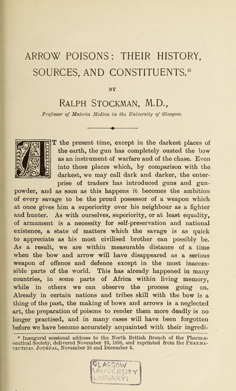 ARROW POISONS; THEIR HISTORY, SOURCES, AND CONSTITUENTS/'' BY Ralph Stockman, M.D., Professor of Materia Medica in the University of Glasgow. ♦ T the present time, except in the darkest places of the earth, the gun has completely ousted the bow as an instrument of warfare and of the chase. Even into those places which, by comparison with the darkest, we may call dark and darker, the enter- prise of traders has introduced guns and gun- powder, and as soon as this happens it becomes the ambition of every savage to be the proud possessor of a weapon which at once gives him a superiority over his neighbour as a fighter and hunter. As with ourselves, superiority, or at least equality, of armament is a necessity for self-preservation and national existence, a state of matters which the savage is as quick to appreciate as his most civilised brother can possibly be. As a result, we are within measurable distance of a time when the bow and arrow will have disappeared as a serious weapon of offence and defence except in the most inacces- sible parts of the world. This has already happened in many countries, in some parts of Africa within living memory, while in others we can observe the process going on. Already in certain nations and tribes skill with the bow is a thing of the past, the making of bows and arrows is a neglected art, the preparation of poisons to render them more deadly is no longer practised, and in many cases will have been forgotten before we have become accurately acquainted with their ingredi- * Inaugural sessional address to the North British Branch of the Pharma- ceutical Society, delivered November 23, 1898, and reprinted from the Pharma- ceutical Journal, November 26 and December 3.