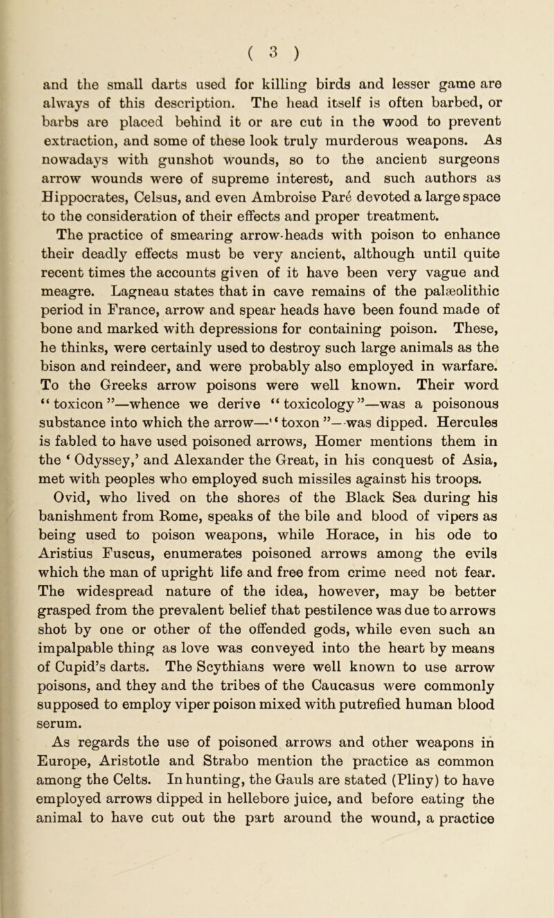 and the small darts used for killing birds and lesser game are always of this description. The head itself is often barbed, or barbs are placed behind it or are cut in the wood to prevent extraction, and some of these look truly murderous weapons. As nowadays with gunshot wounds, so to the ancient surgeons arrow wounds were of supreme interest, and such authors as Hippocrates, Celsus, and even Ambroise Pare devoted a large space to the consideration of their effects and proper treatment. The practice of smearing arrow-heads with poison to enhance their deadly effects must be very ancient, although until quite recent times the accounts given of it have been very vague and meagre. Lagneau states that in cave remains of the palaeolithic period in France, arrow and spear heads have been found made of bone and marked with depressions for containing poison. These, he thinks, were certainly used to destroy such large animals as the bison and reindeer, and were probably also employed in warfare. To the Greeks arrow poisons were well known. Their word “ toxicon ”—whence we derive “toxicology”—was a poisonous substance into which the arrow—“ toxon was dipped. Hercules is fabled to have used poisoned arrows, Homer mentions them in the ‘ Odyssey,’ and Alexander the Great, in his conquest of Asia, met with peoples who employed such missiles against his troops. Ovid, who lived on the shores of the Black Sea during his banishment from Rome, speaks of the bile and blood of vipers as being used to poison weapons, while Horace, in his ode to Aristius Fuscus, enumerates poisoned arrows among the evils which the man of upright life and free from crime need not fear. The widespread nature of the idea, however, may be better grasped from the prevalent belief that pestilence was due to arrows shot by one or other of the offended gods, while even such an impalpable thing as love was conveyed into the heart by means of Cupid’s darts. The Scythians were well known to use arrow poisons, and they and the tribes of the Caucasus were commonly supposed to employ viper poison mixed with putrefied human blood serum. As regards the use of poisoned arrows and other weapons in Europe, Aristotle and Strabo mention the practice as common among the Celts. In hunting, the Gauls are stated (Pliny) to have employed arrows dipped in hellebore juice, and before eating the animal to have cut out the part around the wound, a practice