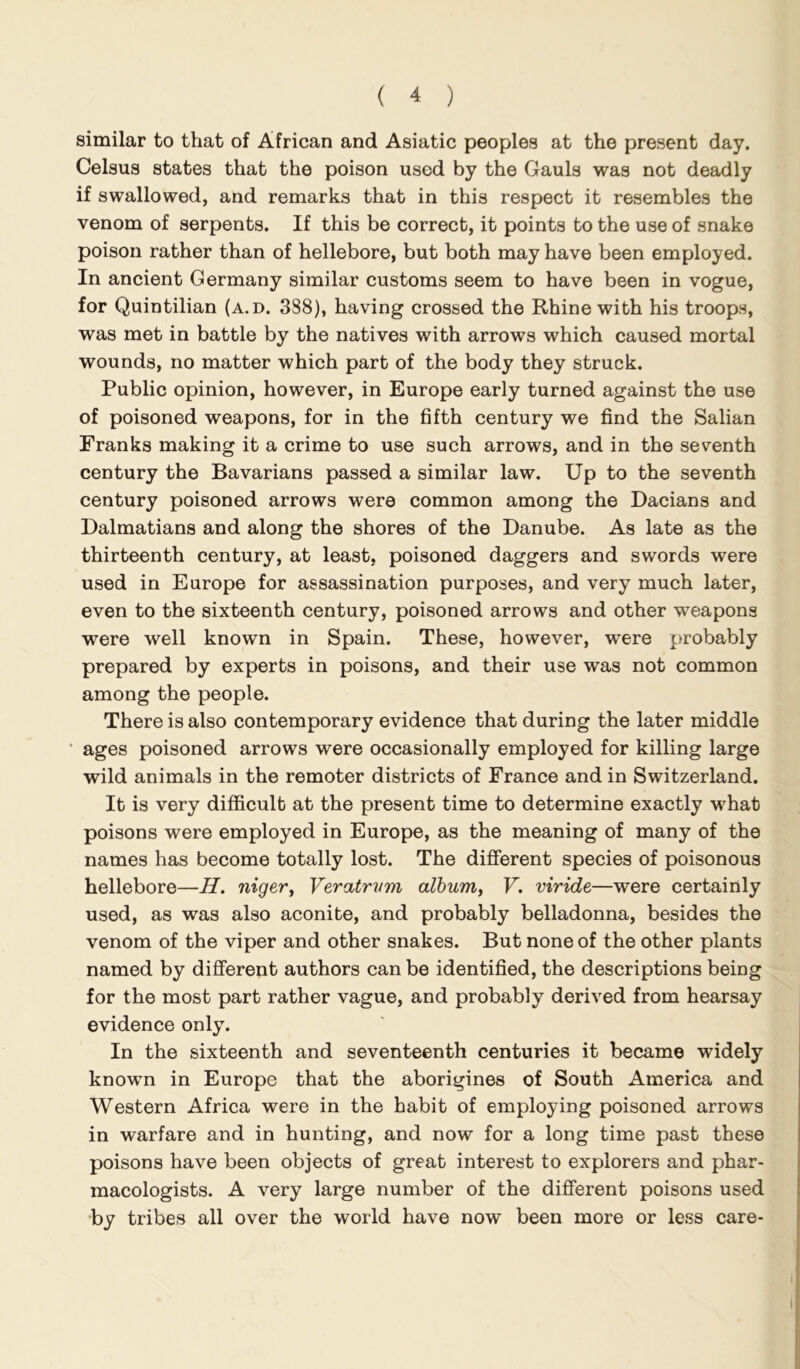 similar to that of African and Asiatic peoples at the present day. Celsus states that the poison used by the Gauls was not deadly if swallowed, and remarks that in this respect it resembles the venom of serpents. If this be correct, it points to the use of snake poison rather than of hellebore, but both may have been employed. In ancient Germany similar customs seem to have been in vogue, for Quintilian (a.d. 388), having crossed the Rhine with his troops, was met in battle by the natives with arrows which caused mortal wounds, no matter which part of the body they struck. Public opinion, however, in Europe early turned against the use of poisoned weapons, for in the fifth century we find the Salian Franks making it a crime to use such arrows, and in the seventh century the Bavarians passed a similar law. Up to the seventh century poisoned arrows were common among the Dacians and Dalmatians and along the shores of the Danube. As late as the thirteenth century, at least, poisoned daggers and swords were used in Europe for assassination purposes, and very much later, even to the sixteenth century, poisoned arrows and other weapons were well known in Spain. These, however, were probably prepared by experts in poisons, and their use was not common among the people. There is also contemporary evidence that during the later middle ages poisoned arrows were occasionally employed for killing large wild animals in the remoter districts of France and in Switzerland. It is very difficult at the present time to determine exactly what poisons were employed in Europe, as the meaning of many of the names has become totally lost. The difierent species of poisonous hellebore—H. nigevy Veratrvm album, V. viride—were certainly used, as was also aconite, and probably belladonna, besides the venom of the viper and other snakes. But none of the other plants named by different authors can be identified, the descriptions being for the most part rather vague, and probably derived from hearsay evidence only. In the sixteenth and seventeenth centuries it became widely known in Europe that the aborigines of South America and Western Africa were in the habit of employing poisoned arrows in warfare and in hunting, and now for a long time past these poisons have been objects of great interest to explorers and phar- macologists. A very large number of the different poisons used by tribes all over the world have now been more or less care-