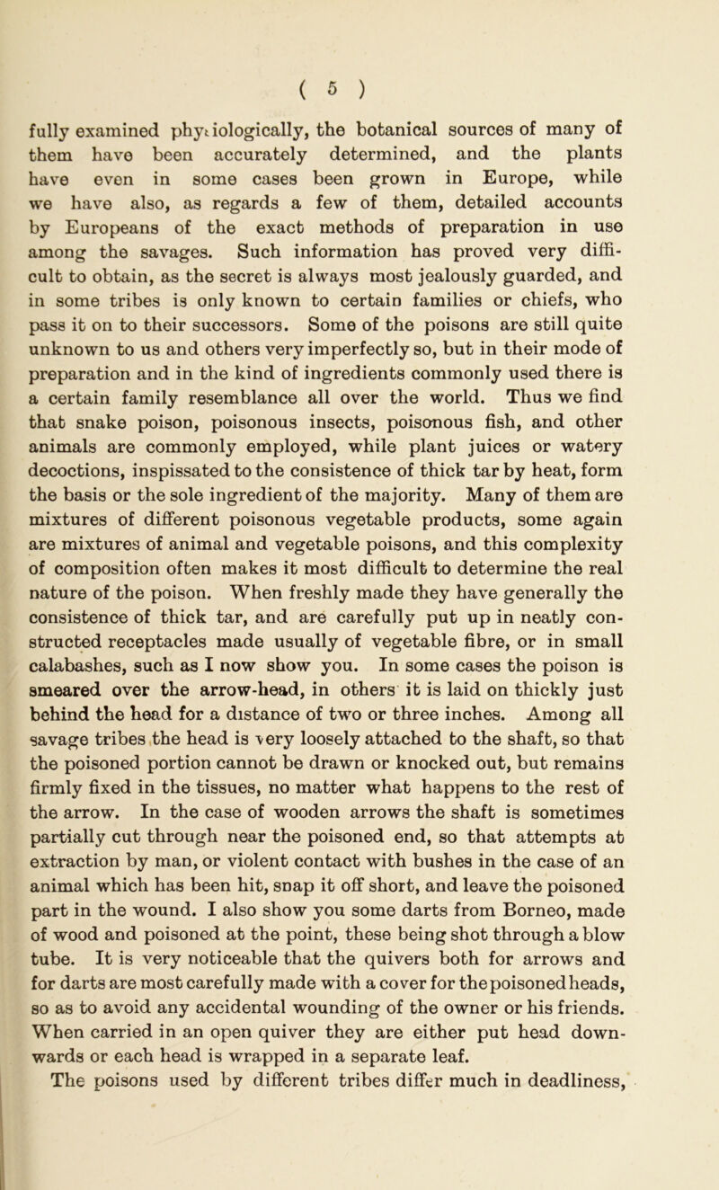 fully examined phyt iologically, the botanical sources of many of them have been accurately determined, and the plants have even in some cases been grown in Europe, while we have also, as regards a few of them, detailed accounts by Europeans of the exact methods of preparation in use among the savages. Such information has proved very diffi- cult to obtain, as the secret is always most jealously guarded, and in some tribes is only known to certain families or chiefs, who pass it on to their successors. Some of the poisons are still quite unknown to us and others very imperfectly so, but in their mode of preparation and in the kind of ingredients commonly used there is a certain family resemblance all over the world. Thus we find that snake poison, poisonous insects, poisonous fish, and other animals are commonly employed, while plant juices or watery decoctions, inspissated to the consistence of thick tar by heat, form the basis or the sole ingredient of the majority. Many of them are mixtures of different poisonous vegetable products, some again are mixtures of animal and vegetable poisons, and this complexity of composition often makes it most difficult to determine the real nature of the poison. When freshly made they have generally the consistence of thick tar, and are carefully put up in neatly con- structed receptacles made usually of vegetable fibre, or in small calabashes, such as I now show you. In some cases the poison is smeared over the arrow-head, in others it is laid on thickly just behind the head for a distance of two or three inches. Among all savage tribes .the head is \ery loosely attached to the shaft, so that the poisoned portion cannot be drawn or knocked out, but remains firmly fixed in the tissues, no matter what happens to the rest of the arrow. In the case of wooden arrows the shaft is sometimes partially cut through near the poisoned end, so that attempts at extraction by man, or violent contact with bushes in the case of an animal which has been hit, snap it off short, and leave the poisoned part in the wound. I also show you some darts from Borneo, made of wood and poisoned at the point, these being shot through a blow tube. It is very noticeable that the quivers both for arrows and for darts are most carefully made with a cover for the poisoned heads, so as to avoid any accidental wounding of the owner or his friends. When carried in an open quiver they are either put head down- wards or each head is wrapped in a separate leaf. The poisons used by different tribes differ much in deadliness.