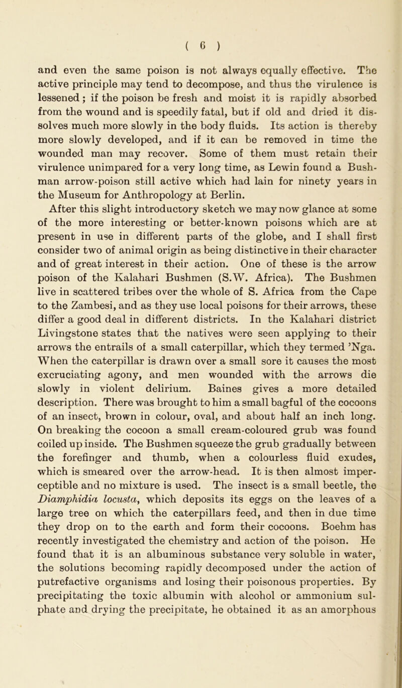 and even the same poison is not always equally effective. The active principle may tend to decompose, and thus the virulence is lessened; if the poison be fresh and moist it is rapidly absorbed from the wound and is speedily fatal, but if old and dried it dis- solves much more slowly in the body fluids. Its action is thereby more slowly developed, and if it can be removed in time the wounded man may recover. Some of them must retain their virulence unimpared for a very long time, as Lewin found a Bush- man arrow-poison still active which had lain for ninety years in the Museum for Anthropology at Berlin. After this slight introductory sketch we may now glance at some of the more interesting or better-known poisons which are at present in use in different parts of the globe, and I shall first consider two of animal origin as being distinctive in their character and of great interest in their action. One of these is the arrow poison of the Kalahari Bushmen (S.W. Africa). The Bushmen live in scattered tribes over the whole of S. Africa from the Cape to the Zambesi, and as they use local poisons for their arrows, these differ a good deal in different districts. In the Kalahari district Livingstone states that the natives were seen applying to their arrows the entrails of a small caterpillar, which they termed ’Nga. When the caterpillar is drawn over a small sore it causes the most excruciating agony, and men wounded with the arrows die slowly in violent delirium. Baines gives a more detailed description. There was brought to him a small bagful of the cocoons of an insect, brown in colour, oval, and about half an inch long. On breaking the cocoon a small cream-coloured grub was found coiled up inside. The Bushmen squeeze the grub gradually between the forefinger and thumb, when a colourless fluid exudes, which is smeared over the arrow-head. It is then almost imper- ceptible and no mixture is used. The insect is a small beetle, the Diamphidia locusta^ which deposits its eggs on the leaves of a large tree on which the caterpillars feed, and then in due time they drop on to the earth and form their cocoons. Boehm has recently investigated the chemistry and action of the poison. He found that it is an albuminous substance very soluble in water, the solutions becoming rapidly decomposed under the action of putrefactive organisms and losing their poisonous properties. By precipitating the toxic albumin with alcohol or ammonium sul- phate and drying the precipitate, he obtained it as an amorphous
