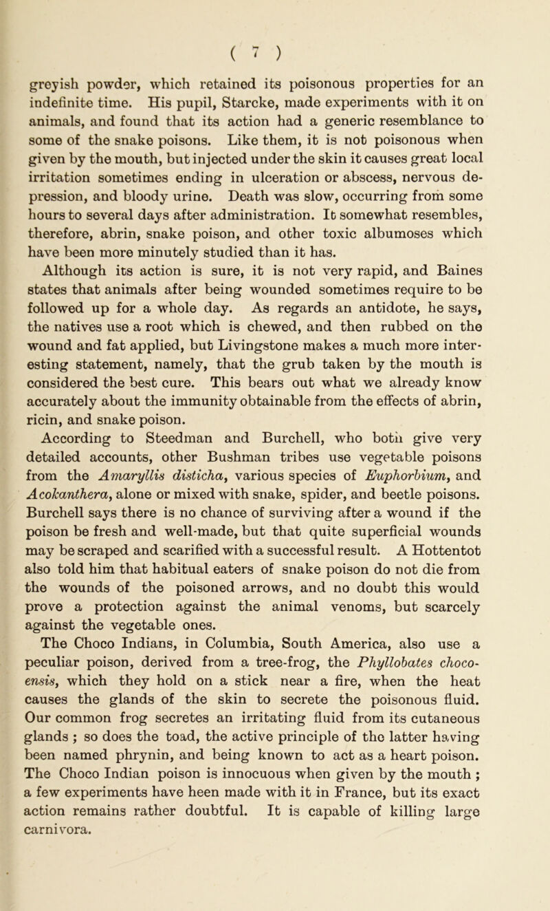 greyish powder, which retained its poisonous properties for an indefinite time. His pupil, Starcke, made experiments with it on animals, and found that its action had a generic resemblance to some of the snake poisons. Like them, it is not poisonous when given by the mouth, but injected under the skin it causes great local irritation sometimes ending in ulceration or abscess, nervous de- pression, and bloody urine. Death was slow, occurring from some hours to several days after administration. It somewhat resembles, therefore, abrin, snake poison, and other toxic albumoses which have been more minutely studied than it has. Although its action is sure, it is not very rapid, and Baines states that animals after being wounded sometimes require to be followed up for a whole day. As regards an antidote, he says, the natives use a root which is chewed, and then rubbed on the wound and fat applied, but Livingstone makes a much more inter- esting statement, namely, that the grub taken by the mouth is considered the best cure. This bears out what we already know accurately about the immunity obtainable from the efiects of abrin, ricin, and snake poison. According to Steedman and Burchell, who both give very detailed accounts, other Bushman tribes use vegetable poisons from the Amaryllis distidia^ various species of Euphorhiumt and AcoTcantheray alone or mixed with snake, spider, and beetle poisons. Burchell says there is no chance of surviving after a wound if the poison be fresh and well-made, but that quite superficial wounds may be scraped and scarified with a successful result. A Hottentot also told him that habitual eaters of snake poison do not die from the wounds of the poisoned arrows, and no doubt this would prove a protection against the animal venoms, but scarcely against the vegetable ones. The Choco Indians, in Columbia, South America, also use a peculiar poison, derived from a tree-frog, the Phyllobates choco- ensisy which they hold on a stick near a fire, when the heat causes the glands of the skin to secrete the poisonous fluid. Our common frog secretes an irritating fluid from its cutaneous glands ; so does the toad, the active principle of the latter having been named phrynin, and being known to act as a heart poison. The Choco Indian poison is innocuous when given by the mouth ; a few experiments have heen made with it in France, but its exact action remains rather doubtful. It is capable of killing large carniv'ora.