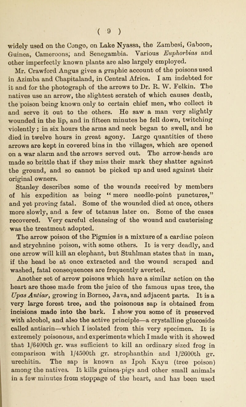 widely used on the Congo, on Lake Nyassa, the Zambesi, Gaboon, Guinea, Cameroons,' and Senegambia. Various Euphorbias and other imperfectly known plants are also largely employed. Mr. Crawford Angus gives a graphic account of the poisons used in Azimba and Chapitaland, in Central Africa. I am indebted for it and for the photograph of the arrows to Dr. R. W. Felkin. The natives use an arrow, the slightest scratch of which causes death, the poison being known only to certain chief men, who collect it and serve it out to the others. He saw a man very slightly wounded in the lip, and in fifteen minutes he fell down, twitching violently ; in six hours the arms and neck began to swell, and he died in twelve hours in great agony. Large quantities of these arrows are kept in covered bins in the villages, which are opened on a war alarm and the arrows served out. The arrow-heads are made so brittle that if they miss their mark they shatter against the ground, and so cannot be picked up and used against their original owners. Stanley describes some of the wounds received by members of his expedition as being “ mere needle-point punctures,” and yet proving fatal. Some of the wounded died at once, others more slowly, and a few of tetanus later on. Some of the cases recovered. Very careful cleansing of the wound and cauterising was the treatment adopted. The arrow poison of the Pigmies is a mixture of a cardiac poison and strychnine poison, with some others. It is very deadly, and one arrow will kill an elephant, but Stuhlman states that in man, if the head be at once extracted and the wound scraped and washed, fatal consequences are frequently averted. Another set of arrow poisons which have a similar action on the heart are those made from the juice of the famous upas tree, the Upas Antiar, growing in Borneo, Java, and adjacent parts. It is a very large forest tree, and the poisonous sap is obtained from incisions made into the bark. I show you some of it preserved with alcohol, and also the active principle—a crystalline glucoside called antiarin—which I isolated from this very specimen. It is extremely poisonous, and experiments which I made with it showed that l/6400th gr. was sufficient to kill an ordinary sized frog in comparison with l/4500th gr. strophanthin and l/2600th gr. urechitin. The sap is known as Ipoh Kayu (tree poison) among the natives. It kills guinea-pigs and other small animals in a few minutes from stoppage of the heart, and has been used