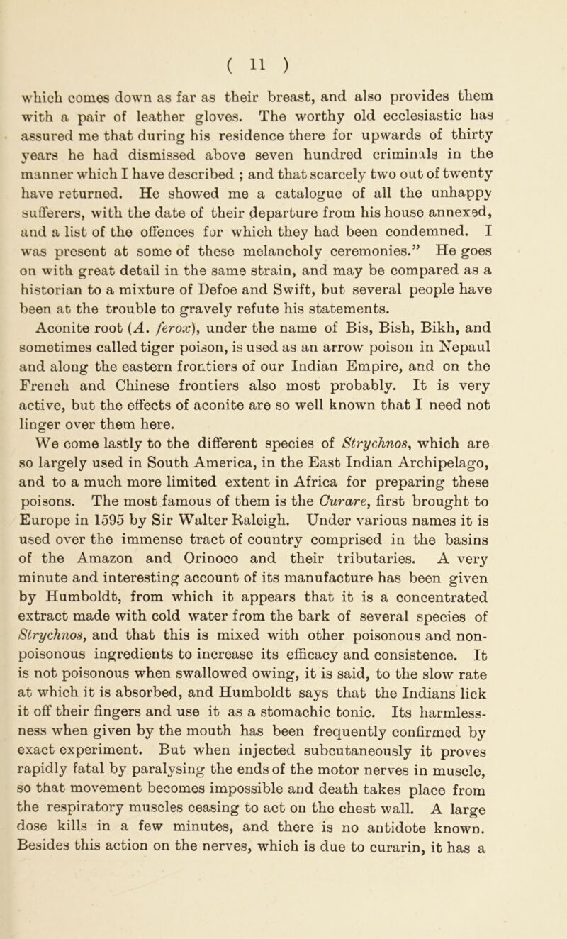 which comes down as far as their breast, and also provides them with a pair of leather gloves. The worthy old ecclesiastic has • assured me that during his residence there for upwards of thirty years he had dismissed above seven hundred criminals in the manner which I have described ; and that scarcely two out of twenty have returned. He showed me a catalogue of all the unhappy sufferers, with the date of their departure from his house annexed, and a list of the offences for which they had been condemned. I w’as present at some of these melancholy ceremonies.” He goes on with great detail in the same strain, and may be compared as a historian to a mixture of Defoe and Swift, but several people have been at the trouble to gravely refute his statements. Aconite root {A. ferox), under the name of Bis, Bish, Bikh, and sometimes called tiger poison, is used as an arrow poison in Nepaul and along the eastern frontiers of our Indian Empire, and on the French and Chinese frontiers also most probably. It is very active, but the effects of aconite are so well known that I need not linger over them here. We come lastly to the different species of Strychnos, which are so largely used in South America, in the East Indian Archipelago, and to a much more limited extent in Africa for preparing these poisons. The most famous of them is the Curare, first brought to Europe in 1595 by Sir Walter Raleigh. Under various names it is used over the immense tract of country comprised in the basins of the Amazon and Orinoco and their tributaries. A very minute and interesting account of its manufacture has been given by Humboldt, from which it appears that it is a concentrated extract made with cold water from the bark of several species of Strychnos, and that this is mixed with other poisonous and non- poisonous ingredients to increase its efficacy and consistence. It is not poisonous when swallowed owing, it is said, to the slow rate at which it is absorbed, and Humboldt says that the Indians lick it off their fingers and use it as a stomachic tonic. Its harmless- ness when given by the mouth has been frequently confirmed by exact experiment. But when injected subcutaneously it proves rapidly fatal by paralysing the ends of the motor nerves in muscle, so that movement becomes impossible and death takes place from the respiratory muscles ceasing to act on the chest wall. A large dose kills in a few minutes, and there is no antidote known. Besides this action on the nerves, which is due to curarin, it has a