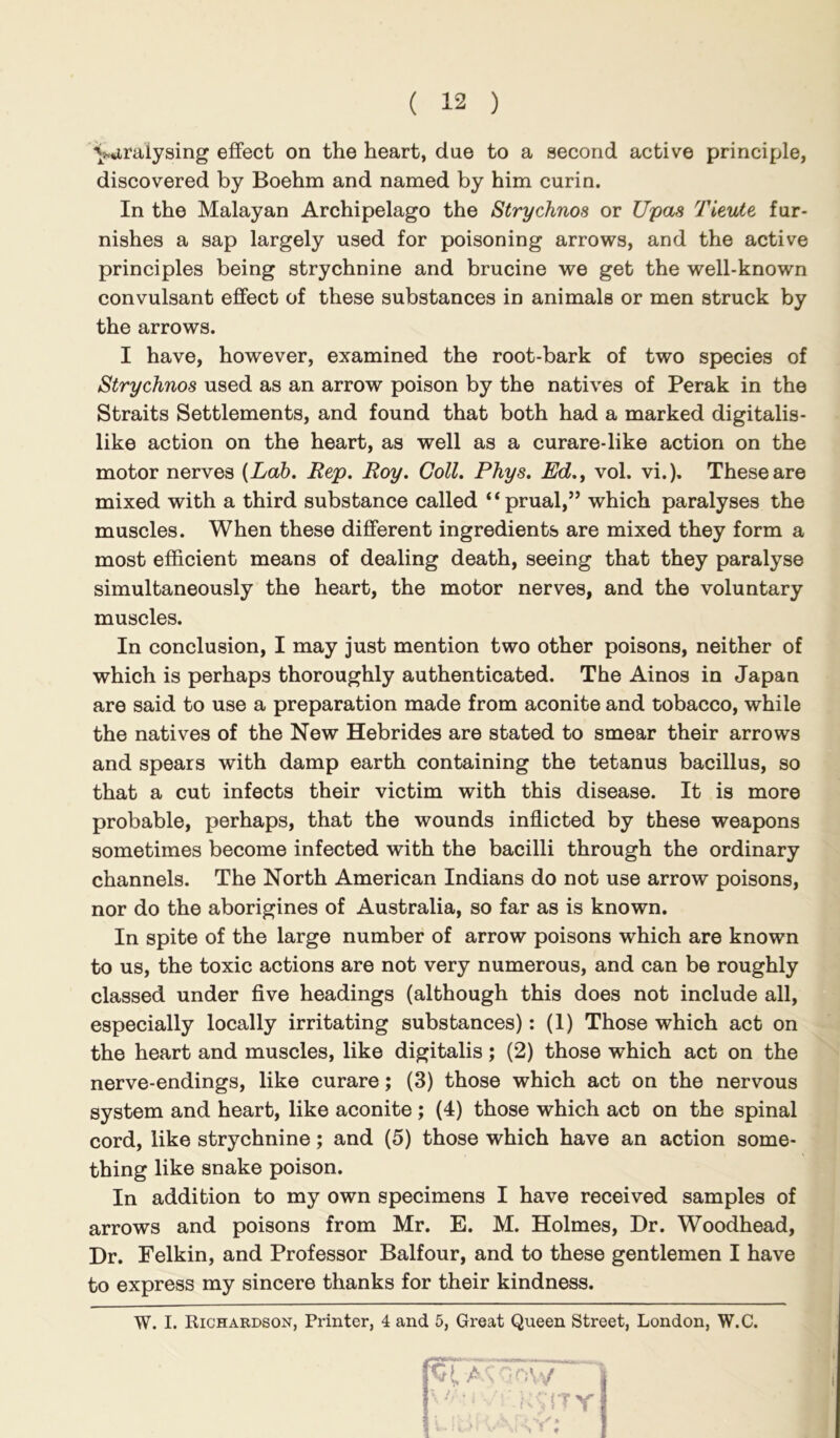 yuraiysing effect on the heart, due to a second active principle, discovered by Boehm and named by him curin. In the Malayan Archipelago the Strychnos or Upas Tieute fur- nishes a sap largely used for poisoning arrows, and the active principles being strychnine and brucine we get the well-known convulsant effect of these substances in animals or men struck by the arrows. I have, however, examined the root-bark of two species of Strychnos used as an arrow poison by the natives of Perak in the Straits Settlements, and found that both had a marked digitalis- like action on the heart, as well as a curare-like action on the motor nerves {Lab. Rep. Roy. Coll. Phys. Ed.^ vol. vi.). These are mixed with a third substance called “prual,” which paralyses the muscles. When these different ingredients are mixed they form a most efficient means of dealing death, seeing that they paralyse simultaneously the heart, the motor nerves, and the voluntary muscles. In conclusion, I may just mention two other poisons, neither of which is perhaps thoroughly authenticated. The Ainos in Japan are said to use a preparation made from aconite and tobacco, while the natives of the New Hebrides are stated to smear their arrows and spears with damp earth containing the tetanus bacillus, so that a cut infects their victim with this disease. It is more probable, perhaps, that the wounds inflicted by these weapons sometimes become infected with the bacilli through the ordinary channels. The North American Indians do not use arrow poisons, nor do the aborigines of Australia, so far as is known. In spite of the large number of arrow poisons which are known to us, the toxic actions are not very numerous, and can be roughly classed under five headings (although this does not include all, especially locally irritating substances): (1) Those which act on the heart and muscles, like digitalis; (2) those which act on the nerve-endings, like curare; (3) those which act on the nervous system and heart, like aconite ; (4) those which act on the spinal cord, like strychnine; and (5) those which have an action some- thing like snake poison. In addition to my own specimens I have received samples of arrows and poisons from Mr. E. M. Holmes, Dr. Woodhead, Dr. Felkin, and Professor Balfour, and to these gentlemen I have to express my sincere thanks for their kindness. W. I. Richardson, Printer, 4 and 5, Great Queen Street, London, W.C. - • jty!