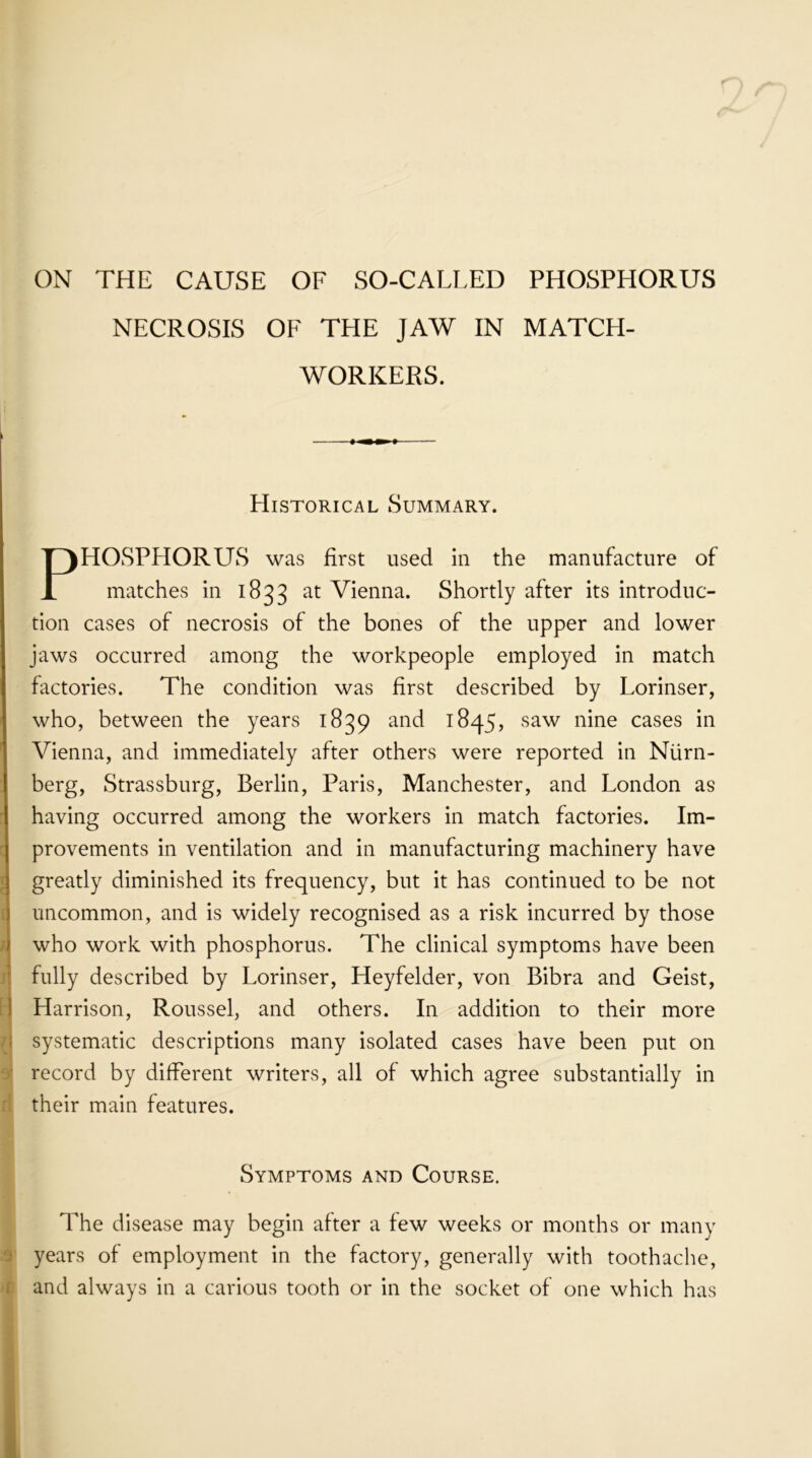 ON THE CAUSE OF SO-CALLED PHOSPHORUS NECROSIS OF THE JAW IN MATCH- WORKERS. Historical Summary. HOSPHORUS was first used in the manufacture of matches in 1833 at Vienna. Shortly after its introduc- tion cases of necrosis of the bones of the upper and lower jaws occurred among the workpeople employed in match factories. The condition was first described by Lorinser, who, between the years 1839 and 1845, saw nine cases in Vienna, and immediately after others were reported in Niirn- berg, Strassburg, Berlin, Paris, Manchester, and London as having occurred among the workers in match factories. Im- provements in ventilation and in manufacturing machinery have greatly diminished its frequency, but it has continued to be not uncommon, and is widely recognised as a risk incurred by those who work with phosphorus. The clinical symptoms have been fully described by Lorinser, Heyfelder, von Bibra and Geist, Harrison, Roussel, and others. In addition to their more systematic descriptions many isolated cases have been put on record by different writers, all of which agree substantially in their main features. The disease may begin after a few weeks or months or many years of employment in the factory, generally with toothache, and always in a carious tooth or in the socket of one which has Symptoms and Course.