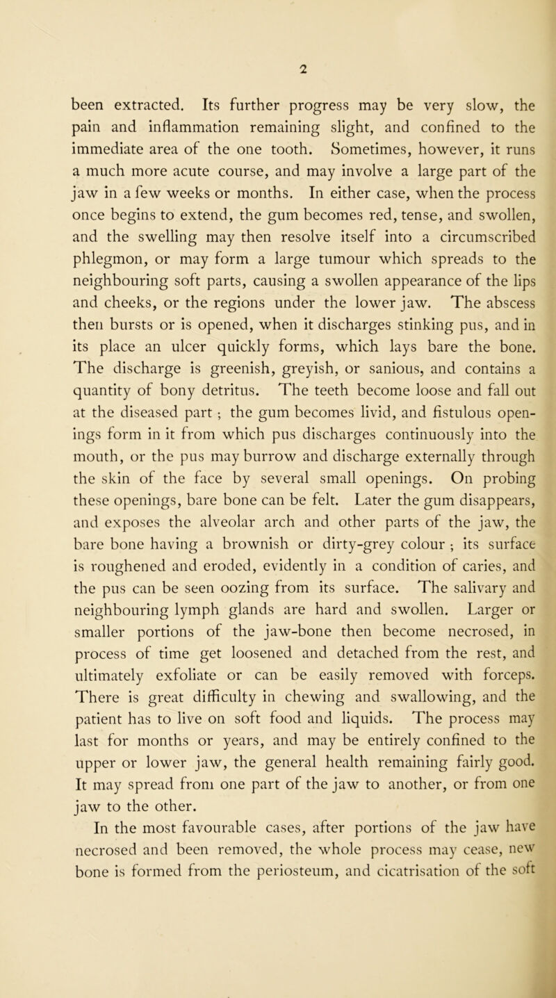 been extracted. Its further progress may be very slow, the pain and inflammation remaining slight, and confined to the immediate area of the one tooth. Sometimes, however, it runs a much more acute course, and may involve a large part of the jaw in a few weeks or months. In either case, when the process once begins to extend, the gum becomes red, tense, and swollen, and the swelling may then resolve itself into a circumscribed phlegmon, or may form a large tumour which spreads to the neighbouring soft parts, causing a swollen appearance of the lips and cheeks, or the regions under the lower jaw. The abscess then bursts or is opened, when it discharges stinking pus, and in its place an ulcer quickly forms, which lays bare the bone. The discharge is greenish, greyish, or sanious, and contains a quantity of bony detritus. The teeth become loose and fall out at the diseased part; the gum becomes livid, and fistulous open- ings form in it from which pus discharges continuously into the mouth, or the pus may burrow and discharge externally through the skin of the face by several small openings. On probing these openings, bare bone can be felt. Later the gum disappears, and exposes the alveolar arch and other parts of the jaw, the bare bone having a brownish or dirty-grey colour ; its surface is roughened and eroded, evidently in a condition of caries, and the pus can be seen oozing from its surface. The salivary and neighbouring lymph glands are hard and swollen. Larger or smaller portions of the jaw-bone then become necrosed, in process of time get loosened and detached from the rest, and ultimately exfoliate or can be easily removed with forceps. There is great difficulty in chewing and swallowing, and the patient has to live on soft food and liquids. The process may last for months or years, and may be entirely confined to the upper or lower jaw, the general health remaining fairly good. It may spread from one part of the jaw to another, or from one jaw to the other. In the most favourable cases, after portions of the jaw have necrosed and been removed, the whole process may cease, new bone is formed from the periosteum, and cicatrisation of the soft