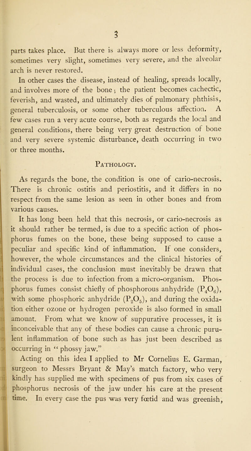 parts takes place. But there is always more or less deformity, sometimes very slight, sometimes very severe, and the alveolar arch is never restored. In other cases the disease, instead of healing, spreads locally, and involves more of the bone; the patient becomes cachectic, feverish, and wasted, and ultimately dies of pulmonary phthisis, general tuberculosis, or some other tuberculous affection. A few cases run a very acute course, both as regards the local and general conditions, there being very great destruction of bone and very severe systemic disturbance, death occurring in two or three months. Pathology. As regards the bone, the condition is one of cario-necrosis. There is chronic ostitis and periostitis, and it differs in no respect from the same lesion as seen in other bones and from various causes. It has long been held that this necrosis, or cario-necrosis as it should rather be termed, is due to a specific action of phos- phorus fumes on the bone, these being supposed to cause a peculiar and specific kind of inflammation. If one considers, however, the whole circumstances and the clinical histories of individual cases, the conclusion must inevitably be drawn that the process is due to infection from a micro-organism. Phos- phorus fumes consist chiefly of phosphorous anhydride (P406), with some phosphoric anhydride (P205), and during the oxida- tion either ozone or hydrogen peroxide is also formed in small amount. From what we know of suppurative processes, it is inconceivable that any of these bodies can cause a chronic puru- lent inflammation of bone such as has just been described as occurring in “ phossy jaw.” Acting on this idea I applied to Mr Cornelius E. Garman, surgeon to Messrs Bryant & May’s match factory, who very kindly has supplied me with specimens of pus from six cases of phosphorus necrosis of the jaw under his care at the present time. In every case the pus was very foetid and was greenish,