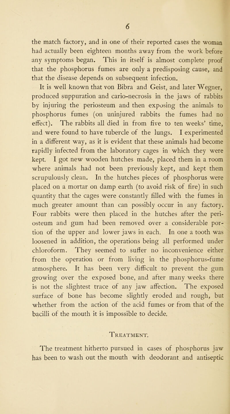 the match factory, and in one of their reported cases the woman had actually been eighteen months away from the work before any symptoms began. This in itself is almost complete proof that the phosphorus fumes are only a predisposing cause, and that the disease depends on subsequent infection. It is well known that von Bibra and Geist, and later Wegner, produced suppuration and cario-necrosis in the jaws of rabbits by injuring the periosteum and then exposing the animals to phosphorus fumes (on uninjured rabbits the fumes had no effect). The rabbits all died in from five to ten weeks’ time, and were found to have tubercle of the lungs. I experimented in a different way, as it is evident that these animals had become rapidly infected from the laboratory cages in which they were kept. I got new wooden hutches made, placed them in a room where animals had not been previously kept, and kept them scrupulously clean. In the hutches pieces of phosphorus were placed on a mortar on damp earth (to avoid risk of fire) in such quantity that the cages were constantly filled with the fumes in much greater amount than can possibly occur in any factory. Four rabbits were then placed in the hutches after the peri- osteum and gum had been removed over a considerable por- tion of the upper and lower jaws in each. In one a tooth was loosened in addition, the operations being all performed under chloroform. They seemed to suffer no inconvenience either from the operation or from living in the phosphorus-fume atmosphere. It has been very difficult to prevent the gum growing over the exposed bone, and after many weeks there is not the slightest trace of any jaw affection. The exposed surface of bone has become slightly eroded and rough, but whether from the action of the acid fumes or from that of the bacilli of the mouth it is impossible to decide. Treatment. The treatment hitherto pursued in cases of phosphorus jaw has been to wash out the mouth with deodorant and antiseptic