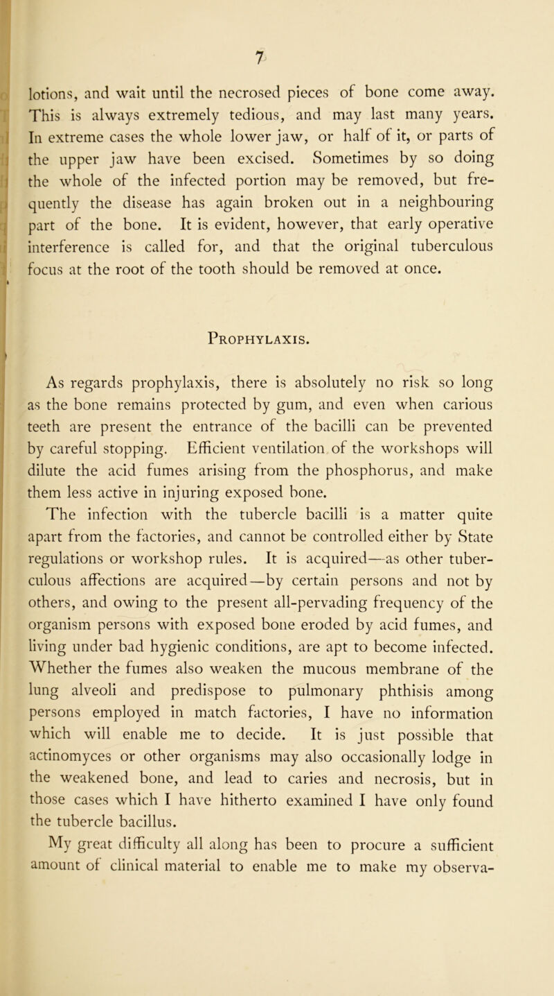 lotions, and wait until the necrosed pieces of bone come away. This is always extremely tedious, and may last many years. In extreme cases the whole lower jaw, or half of it, or parts of the upper jaw have been excised. Sometimes by so doing the whole of the infected portion may be removed, but fre- quently the disease has again broken out in a neighbouring part of the bone. It is evident, however, that early operative interference is called for, and that the original tuberculous focus at the root of the tooth should be removed at once. » Prophylaxis. B ■ ■ v. As regards prophylaxis, there is absolutely no risk so long as the bone remains protected by gum, and even when carious teeth are present the entrance of the bacilli can be prevented by careful stopping. Efficient ventilation of the workshops will dilute the acid fumes arising from the phosphorus, and make them less active in injuring exposed bone. The infection with the tubercle bacilli is a matter quite apart from the factories, and cannot be controlled either by State regulations or workshop rules. It is acquired—as other tuber- culous affections are acquired—by certain persons and not by others, and owing to the present all-pervading frequency of the organism persons with exposed bone eroded by acid fumes, and living under bad hygienic conditions, are apt to become infected. Whether the fumes also weaken the mucous membrane of the lung alveoli and predispose to pulmonary phthisis among persons employed in match factories, I have no information which will enable me to decide. It is just possible that actinomyces or other organisms may also occasionally lodge in the weakened bone, and lead to caries and necrosis, but in those cases which I have hitherto examined I have only found the tubercle bacillus. My great difficulty all along has been to procure a sufficient amount of clinical material to enable me to make my observa-