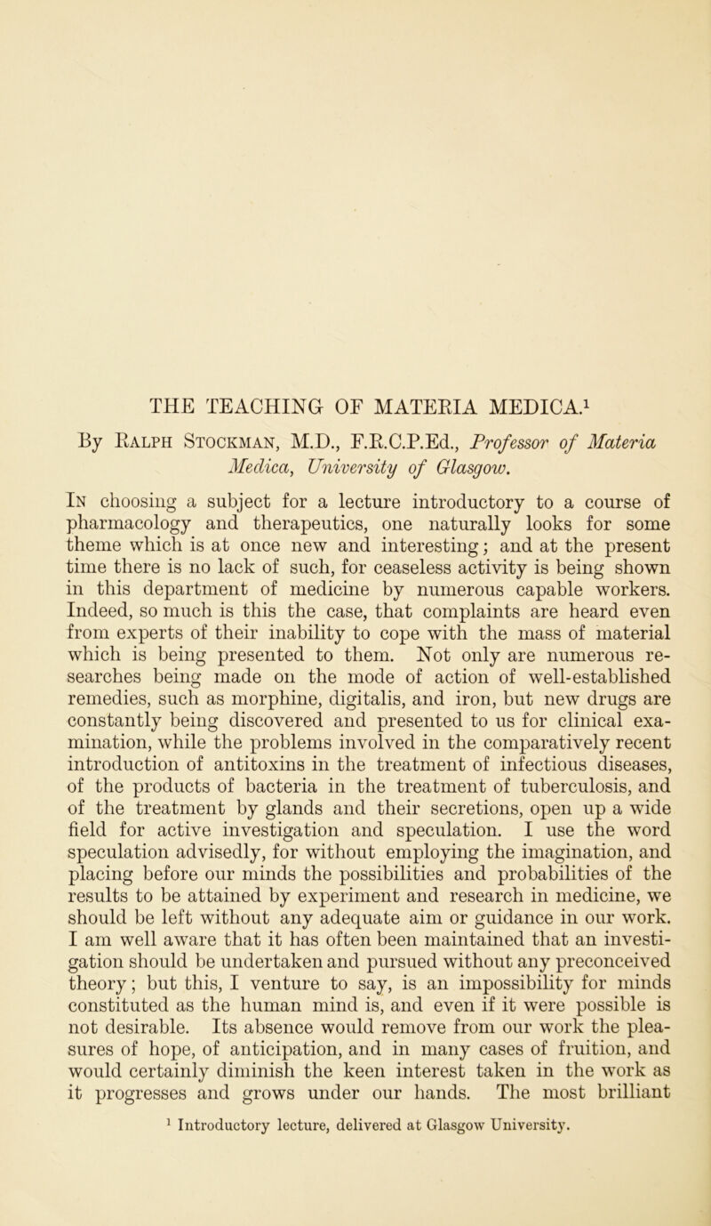 By Ealph Stockman, M.D., F.E.C.P.Ed., Professor of Materia Medica, University of Glasgow. In choosing a subject for a lecture introductory to a course of pharmacology and therapeutics, one naturally looks for some theme which is at once new and interesting; and at the present time there is no lack of such, for ceaseless activity is being shown in this department of medicine by numerous capable workers. Indeed, so much is this the case, that complaints are heard even from experts of their inability to cope with the mass of material which is being presented to them. Not only are numerous re- searches being made on the mode of action of well-established remedies, such as morphine, digitalis, and iron, but new drugs are constantly being discovered and presented to us for clinical exa- mination, while the problems involved in the comparatively recent introduction of antitoxins in the treatment of infectious diseases, of the products of bacteria in the treatment of tuberculosis, and of the treatment by glands and their secretions, open up a wide field for active investigation and speculation. I use the word speculation advisedly, for without employing the imagination, and placing before our minds the possibilities and probabilities of the results to be attained by experiment and research in medicine, we should be left without any adequate aim or guidance in our work. I am well aware that it has often been maintained that an investi- gation should be undertaken and pursued without any preconceived theory; but this, I venture to say, is an impossibility for minds constituted as the human mind is, and even if it were possible is not desirable. Its absence would remove from our work the plea- sures of hope, of anticipation, and in many cases of fruition, and would certainly diminish the keen interest taken in the work as it progresses and grows under our hands. The most brilliant ^ Introductory lecture, delivered at Glasgow University.