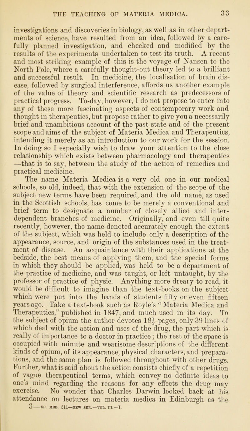 investigations and discoveries in biology, as well as in other depart- ments of science, have resulted from an idea, followed by a care- fully planned investigation, and checked and modified by the results of the experiments undertaken to test its truth. A recent and most striking example of this is the voyage of Nansen to the North Pole, where a carefully thought-out theory led to a brilliant and successful result. In medicine, the localisation of brain dis- ease, followed by surgical interference, affords us another example of the value of theory and scientific research as predecessors of practical progress. To-day, however, T do not propose to enter into any of these more fascinating aspects of contemporary work and thought in therapeutics, but propose rather to give you a necessarily brief and unambitious account of the past state and of the present scope and aims of the subject of Materia Medica and Therapeutics, intending it merely as an introduction to our work for the session. In doing so I especially wish to draw your attention to the close relationship which exists between pharmacology and therapeutics —that is to say, between the study of the action of remedies and practical medicine. The name Materia Medica is a very old one in our medical schools, so old, indeed, that with the extension of the scope of the subject new terms have been required, and the old name, as used in the Scottish schools, has come to be merely a conventional and brief term to designate a number of closely allied and inter- dependent branches of medicine. Originally, and even till quite recently, however, the name denoted accurately enough the extent of the subject, which was held to include only a description of the appearance, source, and origin of the substances used in the treat- ment of disease. An acquaintance with their applications at the bedside, the best means of applying them, and the special forms in which they should be applied, was held to be a department of the practice of medicine, and was taught, or left untaught, by the professor of practice of physic. Anything more dreary to read, it would be difficult to imagine than the text-books on the subject which were put into the hands of students fifty or even fifteen years ago. Take a text-book such as Eoyle’s “ Materia Medica and Therapeutics,” published in 1847, and much used in its day. To the subject of opium the author devotes 184 pages, only 39 lines of which deal with the action and uses of the drug, the part which is really of importance to a doctor in practice; the rest of the space is occupied with minute and wearisome descriptions of the different kinds of opium, of its appearance, physical characters, and prepara- tions, and the same plan is followed throughout with other drugs. Further, what is said about the action consists chiefly of a repetition of vague therapeutical terms, which convey no definite ideas to one’s mind regarding the reasons for any effects the drug may exercise. No wonder that Charles Darwin looked back at his attendance on lectures on materia medica in Edinburgh as the 3 KD MED. 511—NEW SER.—VOL. IIT.—I.