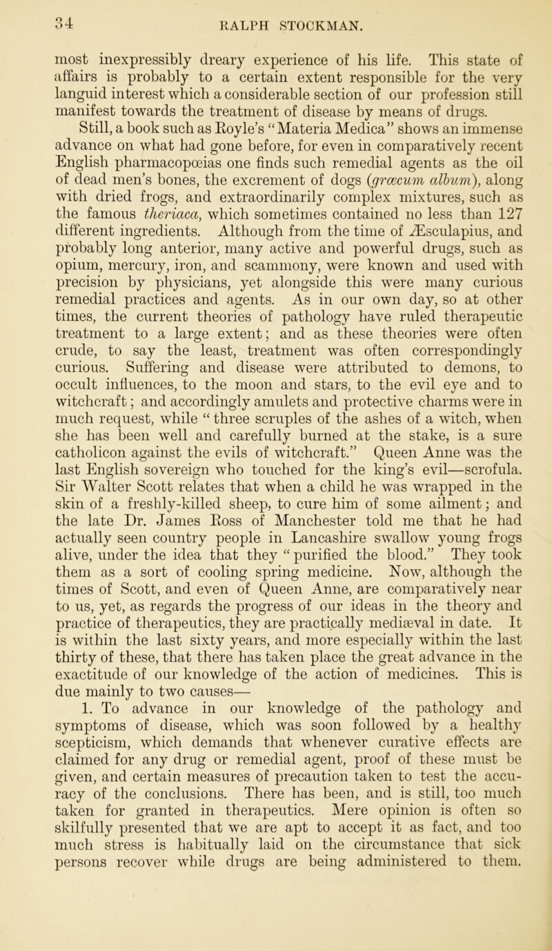 most inexpressibly dreary experience of his life. This state of affairs is probably to a certain extent responsible for the very languid interest which a considerable section of our profession still manifest towards the treatment of disease by means of drugs. Still, a book such as Eoyle’s “Materia Medica’’ shows an immense advance on what had gone before, for even in comparatively recent English pharmacopoeias one finds such remedial agents as the oil of dead men’s bones, the excrement of dogs {grcecum album), along with dried frogs, and extraordinarily complex mixtures, such as the famous theriaca, which sometimes contained no less than 127 different ingredients. Although from the time of iEsculapius, and probably long anterior, many active and powerful drugs, such as opium, mercury, iron, and scammony, were known and used with precision by physicians, yet alongside this were many curious remedial practices and agents. As in our own day, so at other times, the current theories of pathology have ruled therapeutic treatment to a large extent; and as these theories were often crude, to say the least, treatment was often correspondingly curious. Suffering and disease were attributed to demons, to occult infiuences, to the moon and stars, to the evil eye and to witchcraft; and accordingly amulets and protective charms were in much request, while “ three scruples of the ashes of a witch, when she has been well and carefully burned at the stake, is a sure catholicon against the evils of witchcraft.” Queen Anne was the last English sovereign who touched for the king’s evil—scrofula. Sir Walter Scott relates that when a child he was wrapped in the skin of a freshly-killed sheep, to cure him of some ailment; and the late Dr. James Eoss of Manchester told me that he had actually seen country people in Lancashire swallow young frogs alive, under the idea that they “ purified the blood.” They took them as a sort of cooling spring medicine. Now, although the times of Scott, and even of Queen Anne, are comparatively near to us, yet, as regards the progress of our ideas in the theory and practice of therapeutics, they are practically mediaeval in date. It is within the last sixty years, and more especially within the last thirty of these, that there has taken place the great advance in the exactitude of our knowledge of the action of medicines. This is due mainly to two causes— 1. To advance in our knowledge of the pathology and symptoms of disease, which was soon followed by a healthy scepticism, which demands that whenever curative effects are claimed for any drug or remedial agent, proof of these must be given, and certain measures of precaution taken to test the accu- racy of the conclusions. There has been, and is still, too much taken for granted in therapeutics. Mere opinion is often so skilfully presented that we are apt to accept it as fact, and too much stress is habitually laid on the circumstance that sick persons recover while drugs are being administered to them.