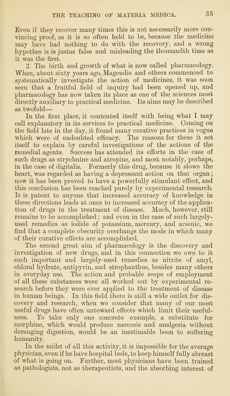 Even if they recover many times this is not necessarily more con- vincing proof, as it is so often held to be, because the medicine may liave had nothing to do with the recovery, and a wrong hypothes is is justas false and misleading the thousandth time as it was the first. 2. The birth and growth of what is now called pharmacology. When, about sixty years ago, Magendie and others commenced to systematically investigate the action of medicines, it was soon seen that a fruitful field of inquiry had been opened up, and pharmacology has now taken its place as one of the sciences most directly auxiliary to practical medicine. Its aims may be described as twofold— In the first place, it contented itself with being what I may call explanatory in its services to practical medicine. Coming on the field late in the day, it found many curative practices in vogue which were of undoubted efficacy. The reasons for these it set itself to explain by careful investigations of the actions of the reuiedial agents. Success has attended its efforts in the case of such drugs as strychnine and atropine, and most notably, perhaps, in the case of digitalis. Formerly this drug, because it slows the heart, was regarded as having a depressant action on that organ; now it has been proved to have a powerfully stimulant effect, and this conclusion has been reached purely by experimental research. It is patent to anyone that increased accuracy of knowledge in these directions leads at once to increased accuracy of the applica- tion of drugs in the treatment of disease. Much, however, still remains to be accomplished; and even in the case of such largely- used remedies as iodide of potassium, mercury, and arsenic, we find that a complete obscurity overhangs the mode in which many of their curative effects are accomplished. The second great aim of pharmacology is the discovery and investigation of new drugs, and in this connection we owe to it such important and largely-used remedies as nitrite of amyl, chloral hydrate, antipyrin, and strophanthus, besides many others in everyday use. The action and probable scope of employment of all these substances were all worked out by experimental re- search before they were ever applied to the treatment of disease in human beings. In this field there is still a wide outlet for dis- covery and research, when we consider that many of our most useful drugs have often untoward effects which limit their useful- ness. To take only one concrete example, a substitute for morphine, which would produce narcosis and analgesia without deranging digestion, would be an inestimable boon to suffering humanity. In the midst of all this activity, it is impossible for the average physician, even if he have hospital beds, to keep himself fully abreast of what is going on. Further, most physicians have been trained as pathologists, not as therapeutists, and the absorbing interest of