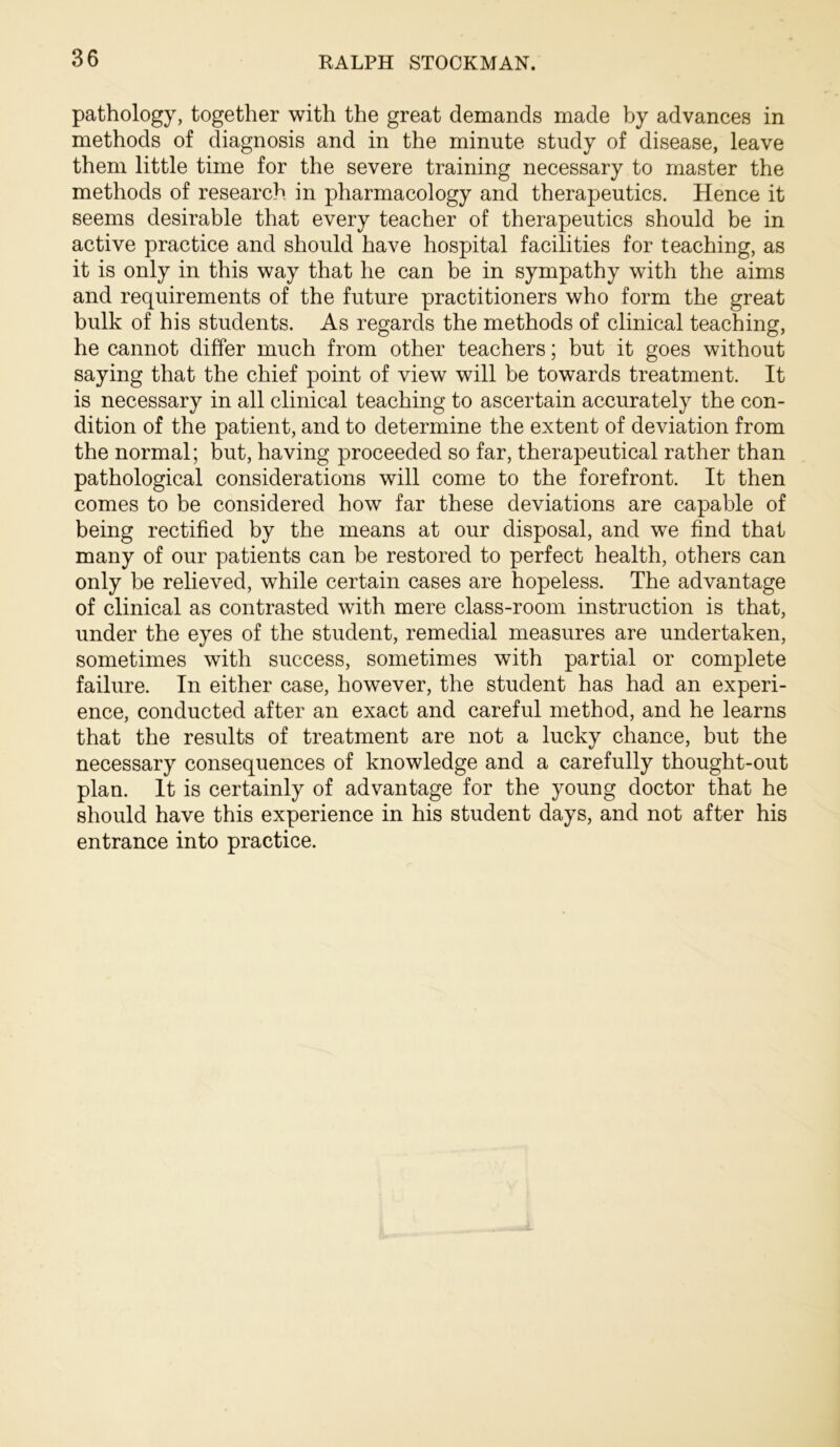 pathology, together with the great demands made by advances in methods of diagnosis and in the minute study of disease, leave them little time for the severe training necessary to master the methods of research in pharmacology and therapeutics. Hence it seems desirable that every teacher of therapeutics should be in active practice and should have hospital facilities for teaching, as it is only in this way that he can be in sympathy with the aims and requirements of the future practitioners who form the great bulk of his students. As regards the methods of clinical teaching, he cannot differ much from other teachers; but it goes without saying that the chief point of view will be towards treatment. It is necessary in all clinical teaching to ascertain accurately the con- dition of the patient, and to determine the extent of deviation from the normal; but, having proceeded so far, therapeutical rather than pathological considerations will come to the forefront. It then comes to be considered how far these deviations are capable of being rectified by the means at our disposal, and we find that many of our patients can be restored to perfect health, others can only be relieved, while certain cases are hopeless. The advantage of clinical as contrasted with mere class-room instruction is that, under the eyes of the student, remedial measures are undertaken, sometimes with success, sometimes with partial or complete failure. In either case, however, the student has had an experi- ence, conducted after an exact and careful method, and he learns that the results of treatment are not a lucky chance, but the necessary consequences of knowledge and a carefully thought-out plan. It is certainly of advantage for the young doctor that he should have this experience in his student days, and not after his entrance into practice.