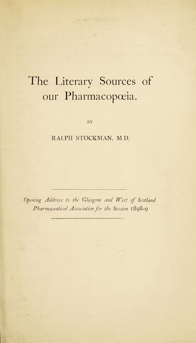 The Literary Sources of our Pharmacopoeia. RAI.PH STOCKMAN. M.D. Openhig Address to the Glasgoiv a?id West of Scotland Pharmaceutical Association for the Session T 898-9