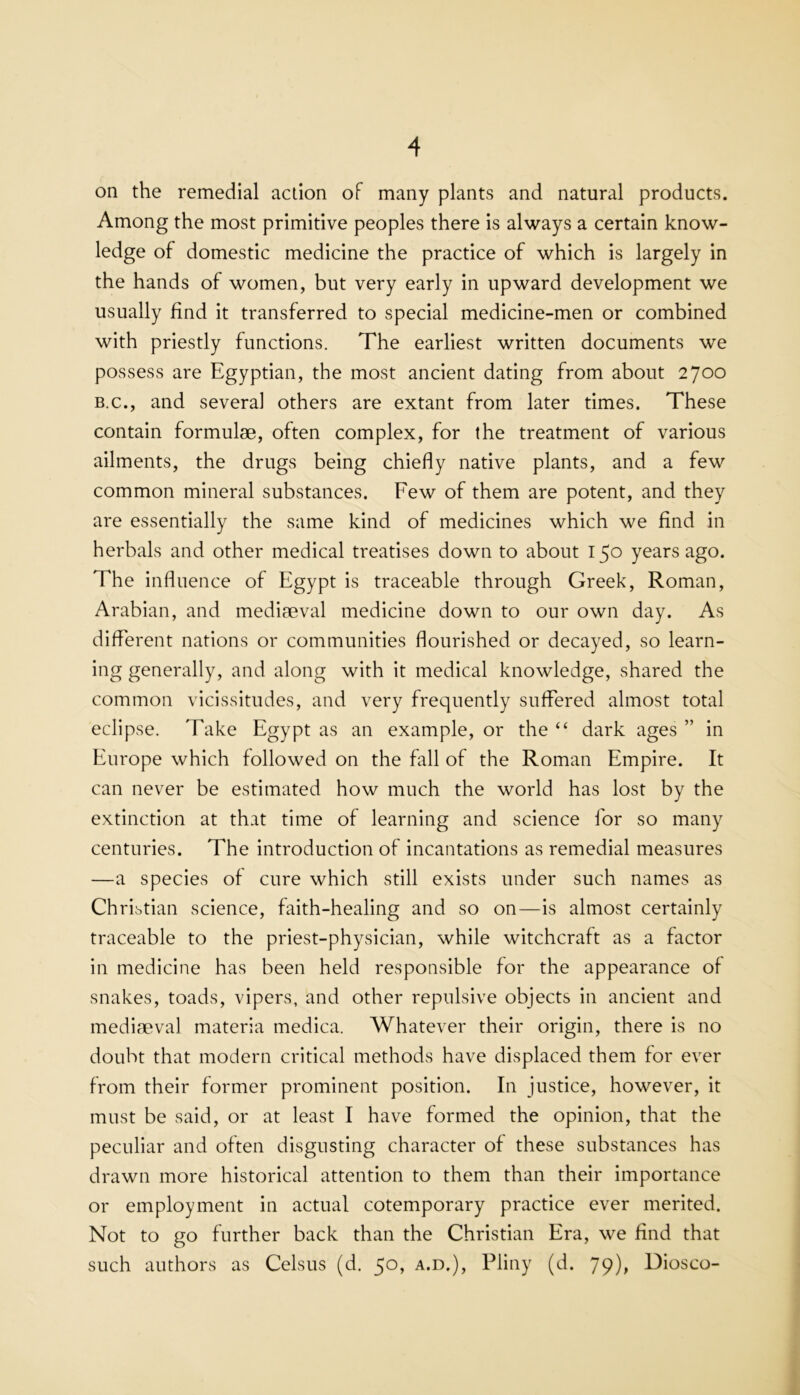 on the remedial action of many plants and natural products. Among the most primitive peoples there is always a certain know- ledge of domestic medicine the practice of which is largely in the hands of women, but very early in upward development we usually find it transferred to special medicine-men or combined with priestly functions. The earliest written documents we possess are Egyptian, the most ancient dating from about 2700 B.C., and several others are extant from later times. These contain formulae, often complex, for the treatment of various ailments, the drugs being chiefly native plants, and a few common mineral substances. Few of them are potent, and they are essentially the same kind of medicines which we find in herbals and other medical treatises down to about 150 years ago. The influence of Egypt is traceable through Greek, Roman, Arabian, and mediaeval medicine down to our own day. As different nations or communities flourished or decayed, so learn- ing generally, and along with it medical knowledge, shared the common vicissitudes, and very frec]uently suflered almost total eclipse. Take Egypt as an example, or the “ dark ages ” in Europe which followed on the fall of the Roman Empire. It can never be estimated how much the world has lost by the extinction at that time of learning and science for so many centuries. The introduction of incantations as remedial measures —a species of cure which still exists under such names as Christian science, faith-healing and so on—is almost certainly traceable to the priest-physician, while witchcraft as a factor in medicine has been held responsible for the appearance of snakes, toads, vipers, and other repulsive objects in ancient and mediaeval materia medica. Whatever their origin, there is no doubt that modern critical methods have displaced them for ever from their former prominent position. In justice, however, it must be said, or at least I have formed the opinion, that the peculiar and often disgusting character of these substances has drawn more historical attention to them than their importance or employment in actual cotemporary practice ever merited. Not to go further back than the Christian Era, we find that such authors as Celsus (d. 50, a.d.), Pliny (d. 79), Diosco-