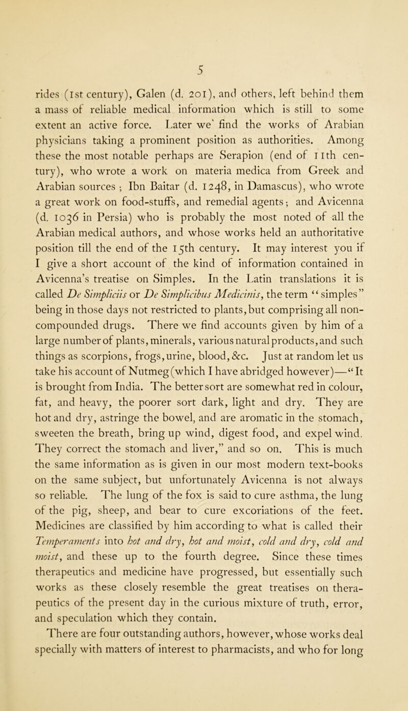 rides (1st century), Galen (d. 20l),and others, left behind them a mass of reliable medical information which is still to some extent an active force. Later we* find the works of Arabian physicians taking a prominent position as authorities. Among these the most notable perhaps are Serapion (end of nth cen- tury), who wrote a work on materia medica from Greek and Arabian sources ; Ibn Baitar (d. 1248, in Damascus), who wrote a great work on food-stufPs, and remedial agents; and Avicenna (d. 1036 in Persia) who is probably the most noted of all the Arabian medical authors, and whose works held an authoritative position till the end of the 15th century. It may interest you if I give a short account of the kind of information contained in Avicenna’s treatise on Simples. In the Latin translations it is called De Shnpliciis or De Simplictbus JVLedichns, the term ‘‘ simples” being in those days not restricted to plants,but comprising all non- compounded drugs. There we find accounts given by him of a large number of plants, minerals, various natural products, and such things as scorpions, frogs,urine, blood, &c. Just at random let us take his account of Nutmeg (which I have abridged however)—“It is brought from India. The better sort are somewhat red in colour, fat, and heavy, the poorer sort dark, light and dry. They are hot and dry, astringe the bowel, and are aromatic in the stomach, sweeten the breath, bring up wind, digest food, and expel wind. They correct the stomach and liver,” and so on. This is much the same information as is given in our most modern text-books on the same subject, but unfortunately Avicenna is not always so reliable. The lung of the fox is said to cure asthma, the lung of the pig, sheep, and bear to cure excoriations of the feet. Medicines are classified by him according to what is called their Temperaments into hot and dry, hot and moist, cold and dry, cold and moist, and these up to the fourth degree. Since these times therapeutics and medicine have progressed, but essentially such works as these closely resemble the great treatises on thera- peutics of the present day in the curious mixture of truth, error, and speculation which they contain. There are four outstanding authors, however, whose works deal specially with matters of interest to pharmacists, and who for long