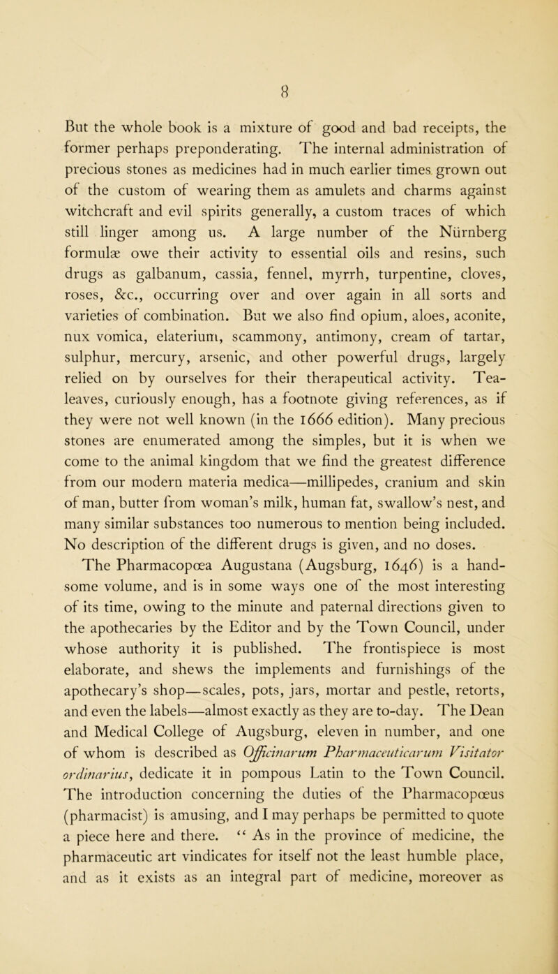 But the whole book is a mixture of good and bad receipts, the former perhaps preponderating. The internal administration of precious stones as medicines had in much earlier times grown out of the custom of wearing them as amulets and charms against witchcraft and evil spirits generally, a custom traces of which still linger among us. A large number of the Nurnberg formulae owe their activity to essential oils and resins, such drugs as galbanum, cassia, fennel, myrrh, turpentine, cloves, roses, &c., occurring over and over again in all sorts and varieties of combination. But we also find opium, aloes, aconite, nux vomica, elaterium, scammony, antimony, cream of tartar, sulphur, mercury, arsenic, and other powerful drugs, largely relied on by ourselves for their therapeutical activity. Tea- leaves, curiously enough, has a footnote giving references, as if they were not well known (in the 1666 edition). Many precious stones are enumerated among the simples, but it is when we come to the animal kingdom that we find the greatest difference from our modern materia medica—millipedes, cranium and skin of man, butter from woman’s milk, human fat, swallow’s nest, and many similar substances too numerous to mention being included. No description of the different drugs is given, and no doses. The Pharmacopoea Augustana (Augsburg, 1646) is a hand- some volume, and is in some ways one of the most interesting of its time, owing to the minute and paternal directions given to the apothecaries by the Editor and by the Town Council, under whose authority it is published. The frontispiece is most elaborate, and shews the implements and furnishings of the apothecary’s shop—scales, pots, jars, mortar and pestle, retorts, and even the labels—almost exactly as they are to-day. The Dean and Medical College of Augsburg, eleven in number, and one of whom is described as Officinarum Pharmaceiitlcarimi Vis'itator ordbiarhis, dedicate it in pompous Latin to the Town Council. The introduction concerning the duties of the Pharmacopoeus (pharmacist) is amusing, and I may perhaps be permitted to quote a piece here and there. “ As in the province of medicine, the pharmaceutic art vindicates for itself not the least humble place, and as it exists as an integral part of medicine, moreover as