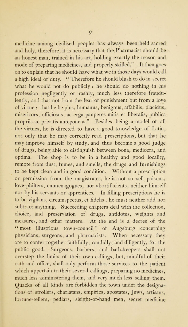 medicine among civilised peoples has always been held sacred and holy, therefore, it is necessary that the Pharmacist should be an honest man, trained in his art, holding exactly the reason and mode of preparing medicines, and properly skilled.” It then goes on to explain that he should have what we in those days would call a high ideal of duty. “ Therefore he should blush to do in secret what he would not do publicly : he should do nothing in his profession negligently or rashly, much less therefore fraudu- lently, and that not from the fear of punishment but from a love of virtue : that he be pins, humanus, benignus, afFabilis, placidus, misericors, officiosus, ac erga pauperes mitis et liberalis, publica propriis ac privatis anteponens.” Besides being a model of all the virtues, he is directed to have a good knowledge of Latin, not only that he may correctly read prescriptions, but that he may improve himself by study, and thus become a good judge of drugs, being able to distinguish between bona, mediocra, and optima. The shop is to be in a healthy and good locality, remote from dust, fumes, and smells, the drugs and furnishings to be kept clean and in good condition. Without a prescription or permission from the magistrates, he is not so sell poisons, love-philters, emmenagogues, nor abortifacients, neither himself nor by his servants or apprentices. In filling prescriptions he is to be vigilans, circumspectus, et fidelis ; he must neither add nor subtract anything. Succeeding chapters deal with the collection, choice, and preservation of drugs, antidotes, weights and measures, and other matters. At the end is a decree of the “most illustrious town-council” of Augsburg concerning physicians, surgeons, and pharmacists. When necessary they are to confer together faithfully, candidly, and diligently, for the public good. Surgeons, barbers, and bath-keepers shall not overstep the limits of their own callings, but, mindful of their oath and office, shall only perform those services to the patient which appertain to their several callings, preparing no medicines, much less administering them, and very much less selling them. Quacks of all kinds are forbidden the town under the designa- tions of strollers, charlatans, empirics, apostates, Jews, artisans, fortune-tellers, pedlars, sleight-of-hand men, secret medicine