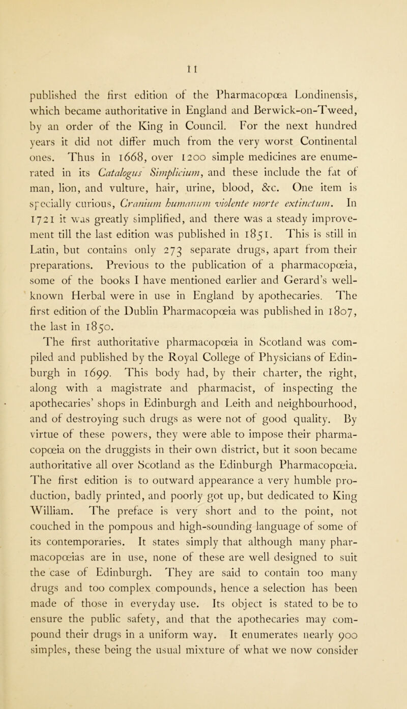 published the first edition of the Pharmacopoea Londinensis, which became authoritative in England and Berwick-on-Tweed, by an order of the King in Council. For the next hundred years it did not differ much from the very worst Continental ones. Thus in l668, over 1200 simple medicines are enume- rated in its Catalogus Siniplicmm, and these include the fat of man, lion, and vulture, hair, urine, blood, &-c. One item is specially curious. Cranium humanum violente rnorte extmetum. In 1721 it v/as greatly simplified, and there was a steady improve- ment till the last edition was published in 1851. This is still in Latin, but contains only 273 separate drugs, apart from their preparations. Previous to the publication of a pharmacopexia, some of the books I have mentioned earlier and Gerard’s well- known Herbal were in use in England by apothecaries. The first edition of the Dublin Pharmacopoeia was published in 1807, the last in 1850. The first authoritative pharmacopoeia in Scotland was com- piled and published by the Royal College of Physicians of Edin- burgh in 1699. This body had, by their charter, the right, along with a magistrate and pharmacist, of inspecting the apothecaries’ shops in Edinburgh and Leith and neighbourhood, and of destroying such drugs as were not of good quality. By virtue of these powers, they were able to impose their pharma- copoeia on the druggists in their own district, but it soon became authoritative all over Scotland as the Edinburgh Pharmacopoeia. The first edition is to outward appearance a very humble pro- duction, badly printed, and poorly got up, but dedicated to King William. The preface is very short and to the point, not couched in the pompous and high-sounding language of some of its contemporaries. It states simply that although many phar- macopoeias are in use, none of these are well designed to suit the case of Edinburgh. They are said to contain too many drugs and too complex compounds, hence a selection has been made of those in everyday use. Its object is stated to be to ensure the public safety, and that the apothecaries may com- pound their drugs in a uniform way. It enumerates nearly 900 simples, these being the usual mixture of what we now consider