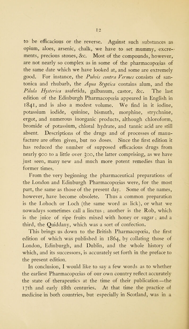 to be efficacious or the reverse. Against such substances as opium, aloes, arsenic, chalk, we have to set mummy, excre- ments, precious stones, &c. Most of the compounds, however, are not nearly so complex as in some of the pharmacopoeias of the same date which we have looked at, and some are extremely good. For instance, the Piilvis contra Vermes consists of san- tonica and rhubarb, the Aqua Styptica contains alum, and the Pilula Hysterica asafetida, galbanum, castor, &c. The last edition of the Edinburgh Pharmacopoeia appeared in English in 1841, and is also a modest volume. We find in it iodine, potassium iodide, quinine, bismuth, morphine, strychnine, ergot, and numerous inorganic products, although chloroform, bromide of potassium, chloral hydrate, and tannic acid are still absent. Descriptions of the drugs and of processes of manu- facture are often given, but no doses. Since the first edition it has reduced the number of supposed efficacious drugs from nearly 900 to a little over 300, the latter comprising, as we have just seen, many new and much more potent remedies than in former times. From the very beginning the pharmaceutical preparations of the London and Edinburgh Pharmacopoeias were, for the most part, the same as those of the present day, Some of the names, however, have become obsolete. Thus a common preparation is the Lohoch or Loch (the same word as lick), or what we nowadays sometimes call a linctus ; another is the Rob, which is the juice of ripe fruits mixed with honey or sugar ; and a third, the Quiddany, which was a sort of confection. This brings us down to the British Pharmacopoeia, the first edition of which was published in 1864, by collating those of London, Edinburgh, and Dublin, and the whole history of which, and its successors, is accurately set forth in the preface to the present edition. In conclusion, I would like to say a few words as to whether the earliest Pharmacopoeias of our own country reflect accurately the state of therapeutics at the time of their publication—the 17th and early 18th centuries. At that time the practice of medicine in both countries, but especially in Scotland, was in a