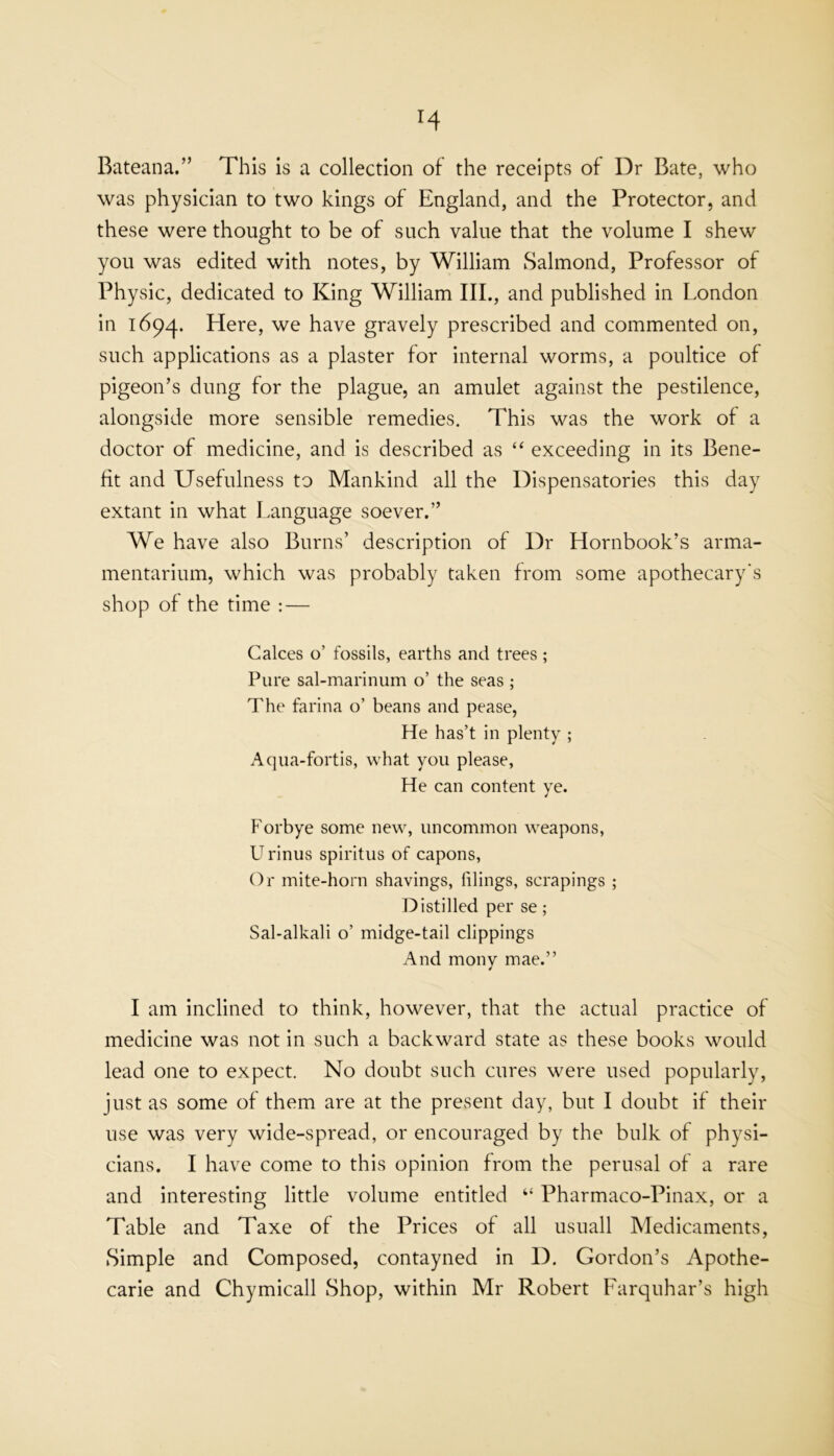 H Bateana,” This is a collection of the receipts of Dr Bate, who was physician to two kings of England, and the Protector, and these were thought to be of such value that the volume I shew you was edited with notes, by William Salmond, Professor of Physic, dedicated to King William III., and published in London in Here, we have gravely prescribed and commented on, such applications as a plaster for internal worms, a poultice of pigeon’s dung for the plague, an amulet against the pestilence, alongside more sensible remedies. This was the work of a doctor of medicine, and is described as “ exceeding in its Bene- fit and Usefulness to Mankind all the Dispensatories this day extant in what Language soever.” We have also Burns’ description of Dr Hornbook’s arma- mentarium, which was probably taken from some apothecary's shop of the time : — Calces o’ fossils, earths and trees ; Pure sal-marinum o’ the seas ; The farina o’ beans and pease, He has’t in plenty ; Aqua-fortis, what you please, He can content ye. Forbye some new, uncommon weapons, U rinus spiritus of capons. Or mite-horn shavings, filings, scrapings ; Distilled per se; Sal-alkali o’ midge-tail clippings And mony mae.” I am inclined to think, however, that the actual practice of medicine was not in such a backward state as these books would lead one to expect. No doubt such cures were used popularly, just as some of them are at the present day, but I doubt if their use was very wide-spread, or encouraged by the bulk of physi- cians. I have come to this opinion from the perusal of a rare and interesting little volume entitled “ Pharmaco-Pinax, or a Table and Taxe of the Prices of all usuall Medicaments, Simple and Composed, contayned in D, Gordon’s Apothe- carie and Chymicall Shop, within Mr Robert Farquhar’s high