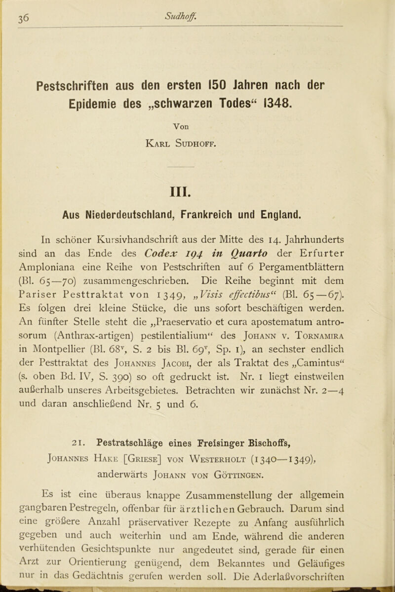 Pestschriften aus den ersten 150 Jahren nach der Epidemie des „schwarzen Todes“ 1348. Aus Niederdeutschland, Frankreich und England. In schöner Kursivhandschrift aus der Mitte des 14. Jahrhunderts sind an das Ende des Codex 194 in Quarto der Erfurter Amploniana eine Reihe von Pestschriften auf 6 Pergamentblättern (Bl. 65—70) zusammengeschrieben. Die Reihe beginnt mit dem Pariser Pesttraktat von 1349, „Viszs ejfectibus“ (Bl. 65—67). Es folgen drei kleine Stücke, die uns sofort beschäftigen werden. An fünfter Stelle steht die „Praeservatio et cura apostematum antro- sorum (Anthrax-artigen) pestilentialium“ des Johann v. Tornamira in Montpellier (Bl. 68v, S. 2 bis Bl. 69v, Sp. 1), an sechster endlich der Pesttraktat des Johannes Jacobi, der als Traktat des „Camintus“ (s. oben Bd. IV, S. 390) so oft gedruckt ist. Nr. 1 liegt einstweilen außerhalb unseres Arbeitsgebietes. Betrachten wir zunächst Nr. 2—4 und daran anschließend Nr. 5 und 6. 21. Pestratschläge eines Freisinger Bischoffs, Johannes Hake [Griese] von Westerholt (1340—1349), anderwärts Johann von Göttingen. Es ist eine überaus knappe Zusammenstellung der allgemein gangbaren Pestregeln, offenbar für ärztlichen Gebrauch. Darum sind eine größere Anzahl präservativer Rezepte zu Anfang ausführlich gegeben und auch weiterhin und am Ende, während die anderen verhütenden Gesichtspunkte nur angedeutet sind, gerade für einen Arzt zur Orientierung genügend, dem Bekanntes und Geläufiges nur in das Gedächtnis gerufen werden soll. Die Aderlaßvorschriff^n Von Karl Sudhoff. III